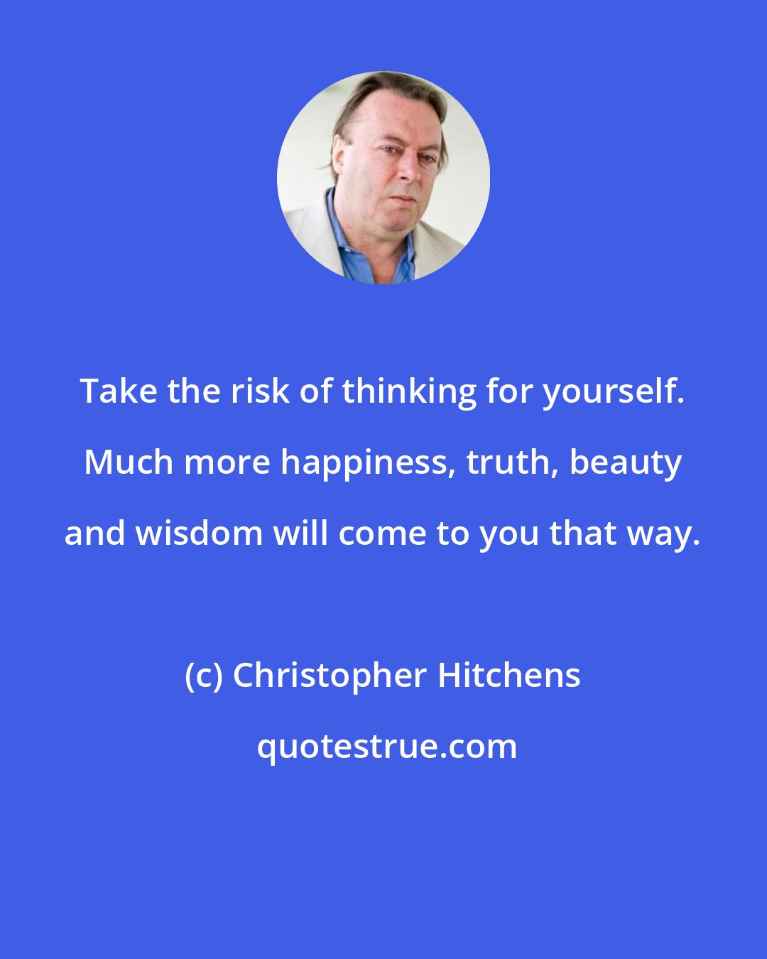 Christopher Hitchens: Take the risk of thinking for yourself. Much more happiness, truth, beauty and wisdom will come to you that way.