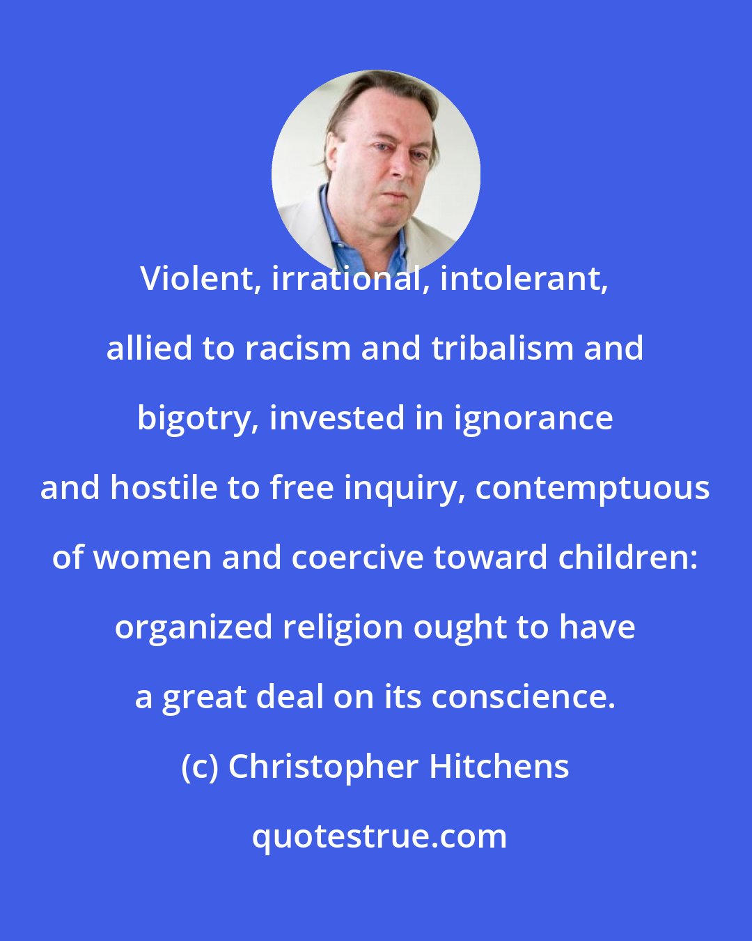 Christopher Hitchens: Violent, irrational, intolerant, allied to racism and tribalism and bigotry, invested in ignorance and hostile to free inquiry, contemptuous of women and coercive toward children: organized religion ought to have a great deal on its conscience.
