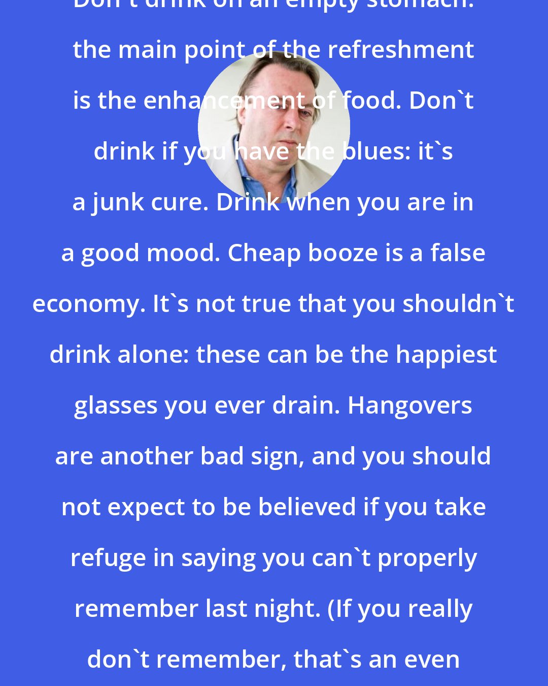 Christopher Hitchens: Don't drink on an empty stomach: the main point of the refreshment is the enhancement of food. Don't drink if you have the blues: it's a junk cure. Drink when you are in a good mood. Cheap booze is a false economy. It's not true that you shouldn't drink alone: these can be the happiest glasses you ever drain. Hangovers are another bad sign, and you should not expect to be believed if you take refuge in saying you can't properly remember last night. (If you really don't remember, that's an even worse sign.)