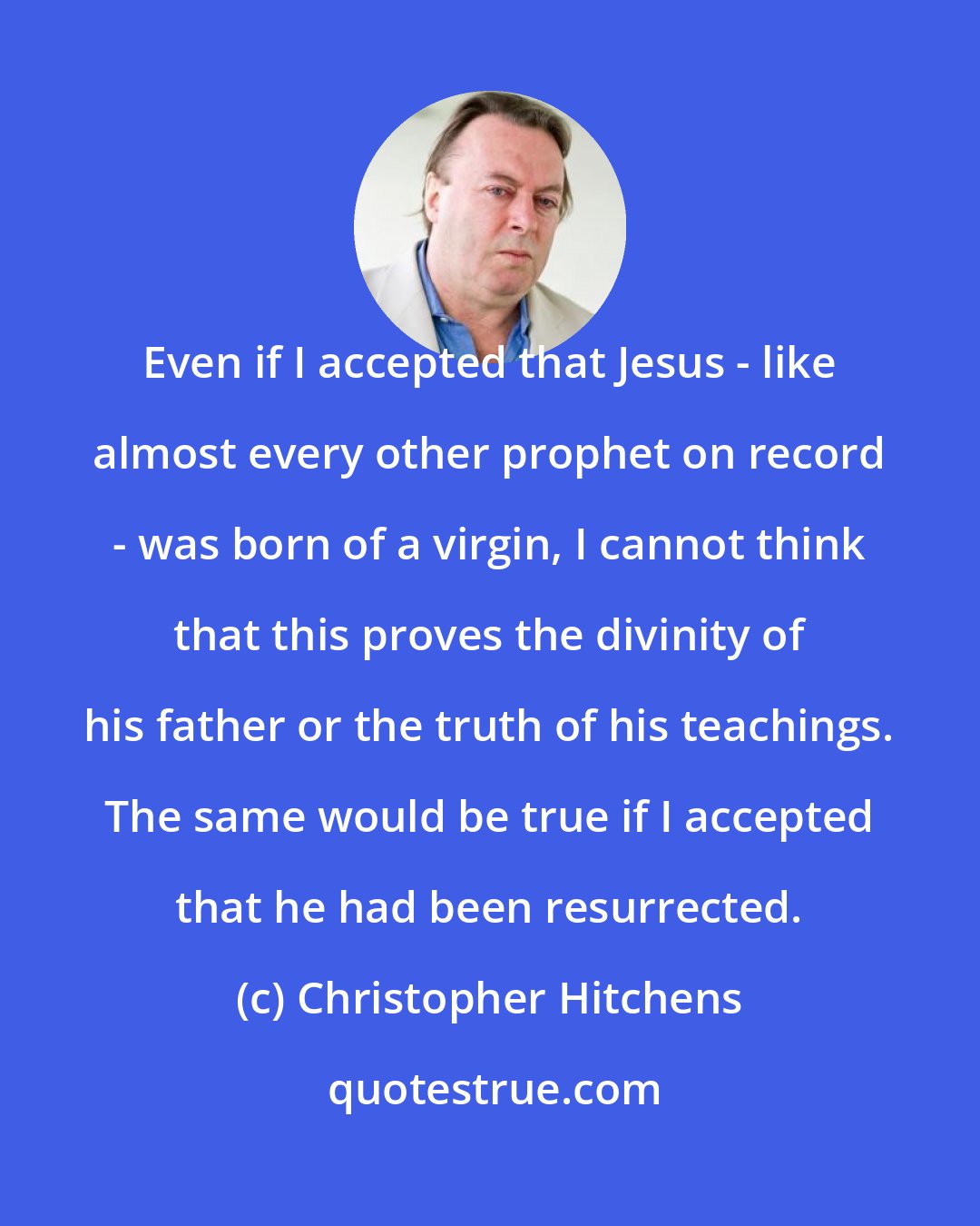 Christopher Hitchens: Even if I accepted that Jesus - like almost every other prophet on record - was born of a virgin, I cannot think that this proves the divinity of his father or the truth of his teachings. The same would be true if I accepted that he had been resurrected.