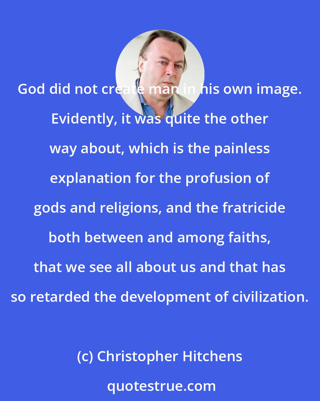 Christopher Hitchens: God did not create man in his own image. Evidently, it was quite the other way about, which is the painless explanation for the profusion of gods and religions, and the fratricide both between and among faiths, that we see all about us and that has so retarded the development of civilization.