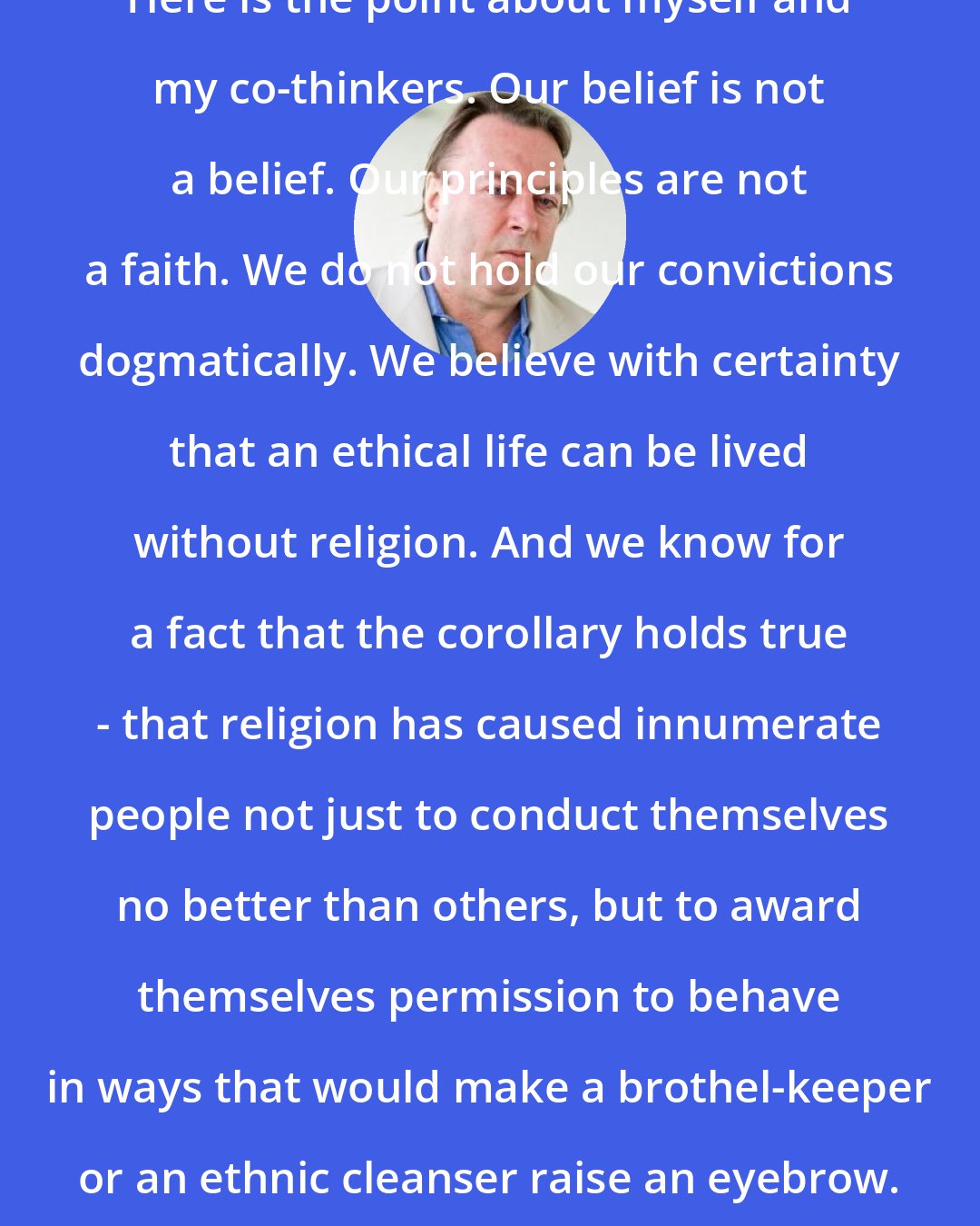 Christopher Hitchens: Here is the point about myself and my co-thinkers. Our belief is not a belief. Our principles are not a faith. We do not hold our convictions dogmatically. We believe with certainty that an ethical life can be lived without religion. And we know for a fact that the corollary holds true - that religion has caused innumerate people not just to conduct themselves no better than others, but to award themselves permission to behave in ways that would make a brothel-keeper or an ethnic cleanser raise an eyebrow.