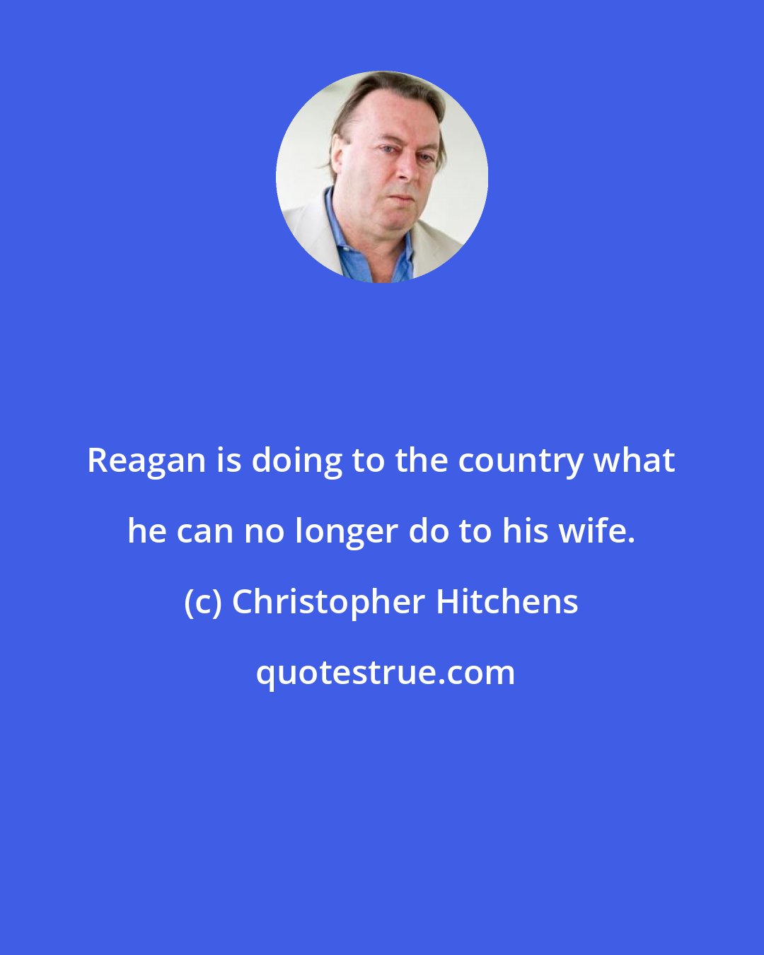 Christopher Hitchens: Reagan is doing to the country what he can no longer do to his wife.