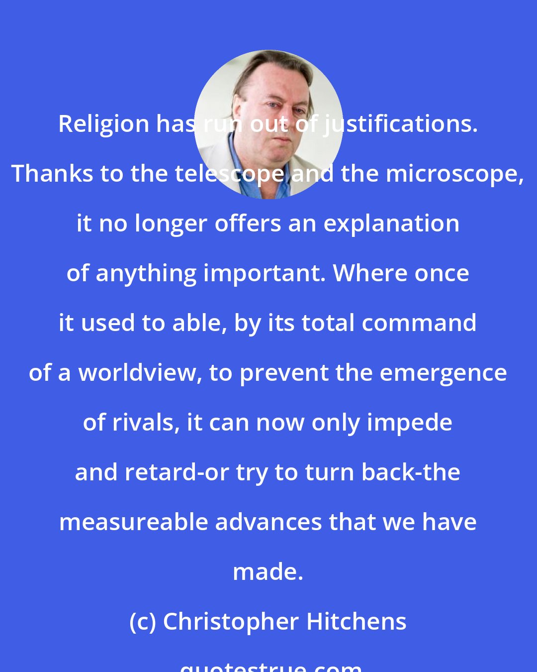 Christopher Hitchens: Religion has run out of justifications. Thanks to the telescope and the microscope, it no longer offers an explanation of anything important. Where once it used to able, by its total command of a worldview, to prevent the emergence of rivals, it can now only impede and retard-or try to turn back-the measureable advances that we have made.