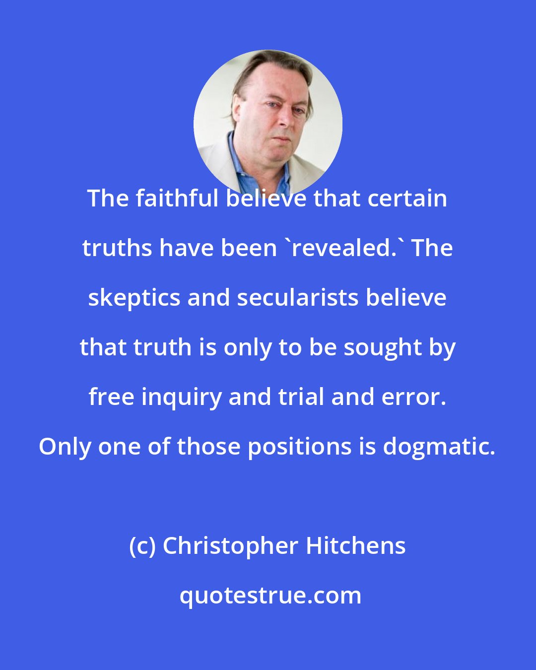 Christopher Hitchens: The faithful believe that certain truths have been 'revealed.' The skeptics and secularists believe that truth is only to be sought by free inquiry and trial and error. Only one of those positions is dogmatic.