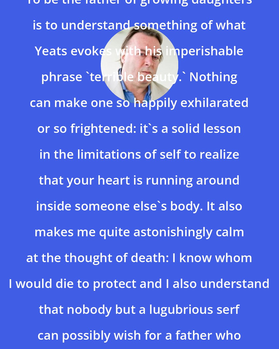 Christopher Hitchens: To be the father of growing daughters is to understand something of what Yeats evokes with his imperishable phrase 'terrible beauty.' Nothing can make one so happily exhilarated or so frightened: it's a solid lesson in the limitations of self to realize that your heart is running around inside someone else's body. It also makes me quite astonishingly calm at the thought of death: I know whom I would die to protect and I also understand that nobody but a lugubrious serf can possibly wish for a father who never goes away.