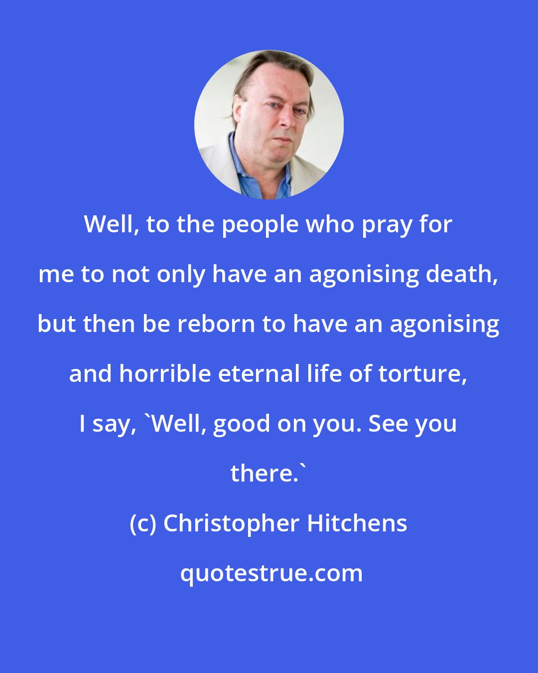 Christopher Hitchens: Well, to the people who pray for me to not only have an agonising death, but then be reborn to have an agonising and horrible eternal life of torture, I say, 'Well, good on you. See you there.'