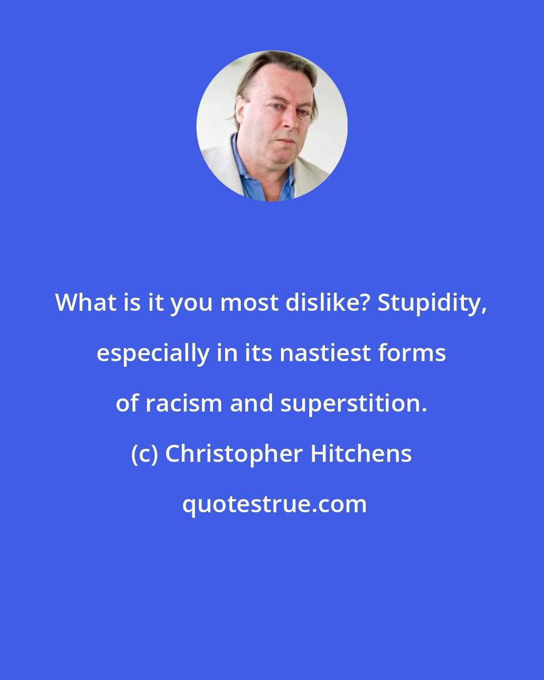 Christopher Hitchens: What is it you most dislike? Stupidity, especially in its nastiest forms of racism and superstition.