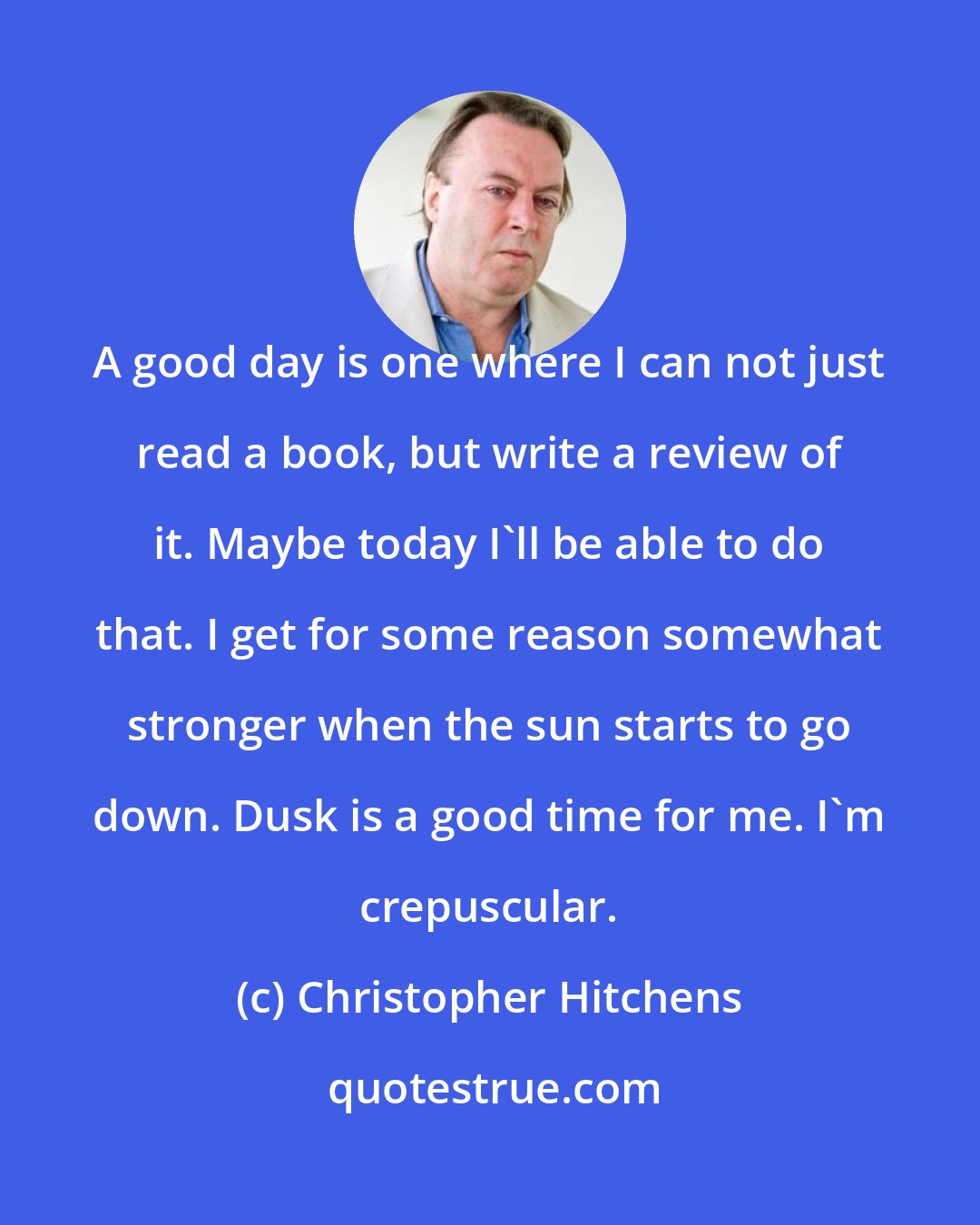 Christopher Hitchens: A good day is one where I can not just read a book, but write a review of it. Maybe today I'll be able to do that. I get for some reason somewhat stronger when the sun starts to go down. Dusk is a good time for me. I'm crepuscular.