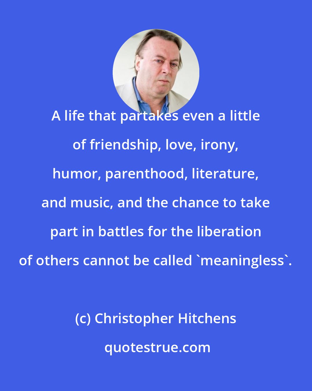 Christopher Hitchens: A life that partakes even a little of friendship, love, irony, humor, parenthood, literature, and music, and the chance to take part in battles for the liberation of others cannot be called 'meaningless'.