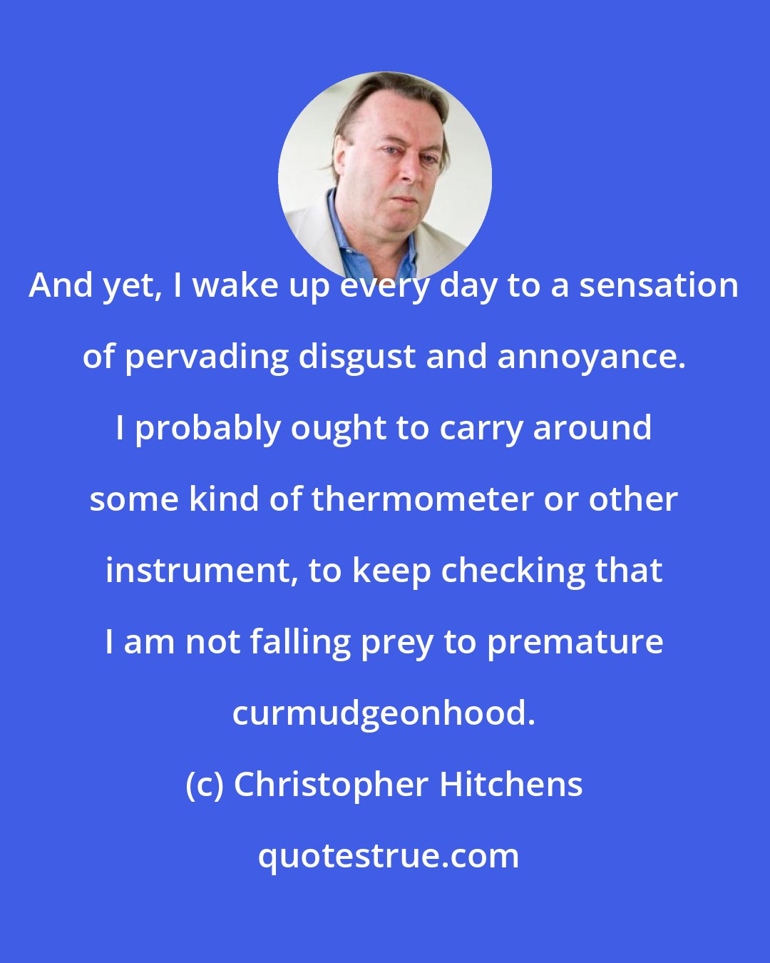 Christopher Hitchens: And yet, I wake up every day to a sensation of pervading disgust and annoyance. I probably ought to carry around some kind of thermometer or other instrument, to keep checking that I am not falling prey to premature curmudgeonhood.