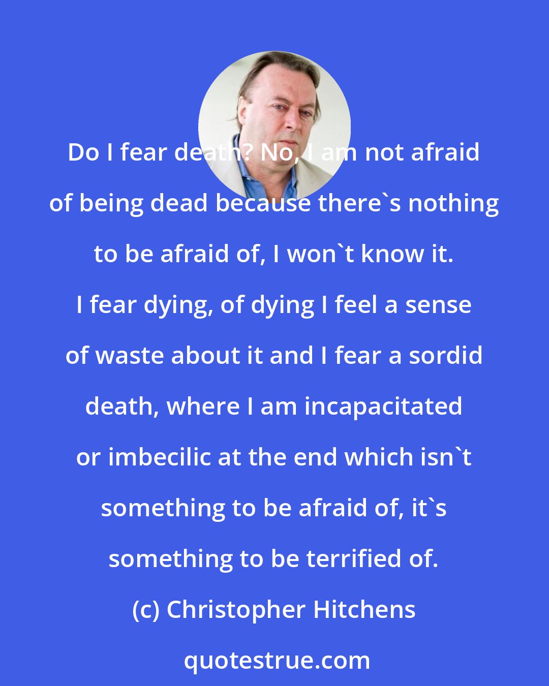 Christopher Hitchens: Do I fear death? No, I am not afraid of being dead because there's nothing to be afraid of, I won't know it. I fear dying, of dying I feel a sense of waste about it and I fear a sordid death, where I am incapacitated or imbecilic at the end which isn't something to be afraid of, it's something to be terrified of.