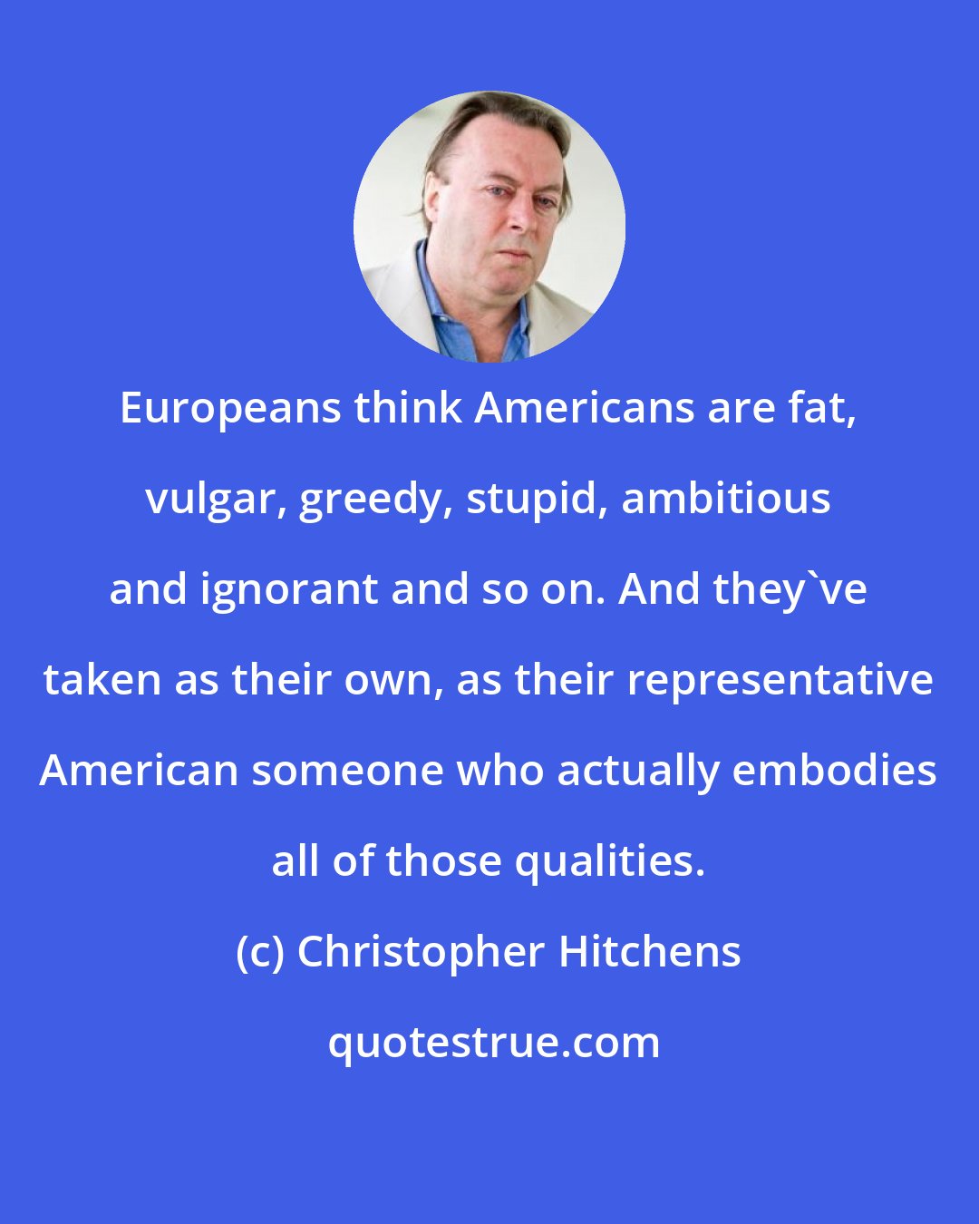 Christopher Hitchens: Europeans think Americans are fat, vulgar, greedy, stupid, ambitious and ignorant and so on. And they've taken as their own, as their representative American someone who actually embodies all of those qualities.