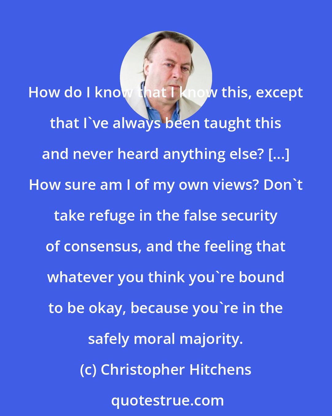 Christopher Hitchens: How do I know that I know this, except that I've always been taught this and never heard anything else? [...] How sure am I of my own views? Don't take refuge in the false security of consensus, and the feeling that whatever you think you're bound to be okay, because you're in the safely moral majority.