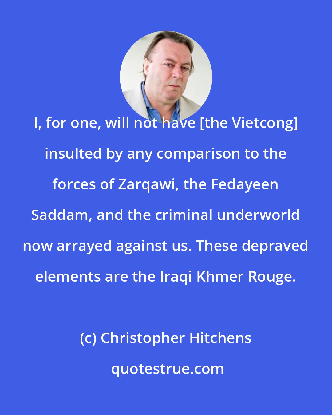 Christopher Hitchens: I, for one, will not have [the Vietcong] insulted by any comparison to the forces of Zarqawi, the Fedayeen Saddam, and the criminal underworld now arrayed against us. These depraved elements are the Iraqi Khmer Rouge.