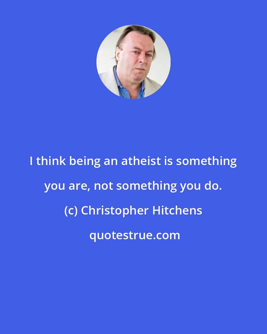 Christopher Hitchens: I think being an atheist is something you are, not something you do.