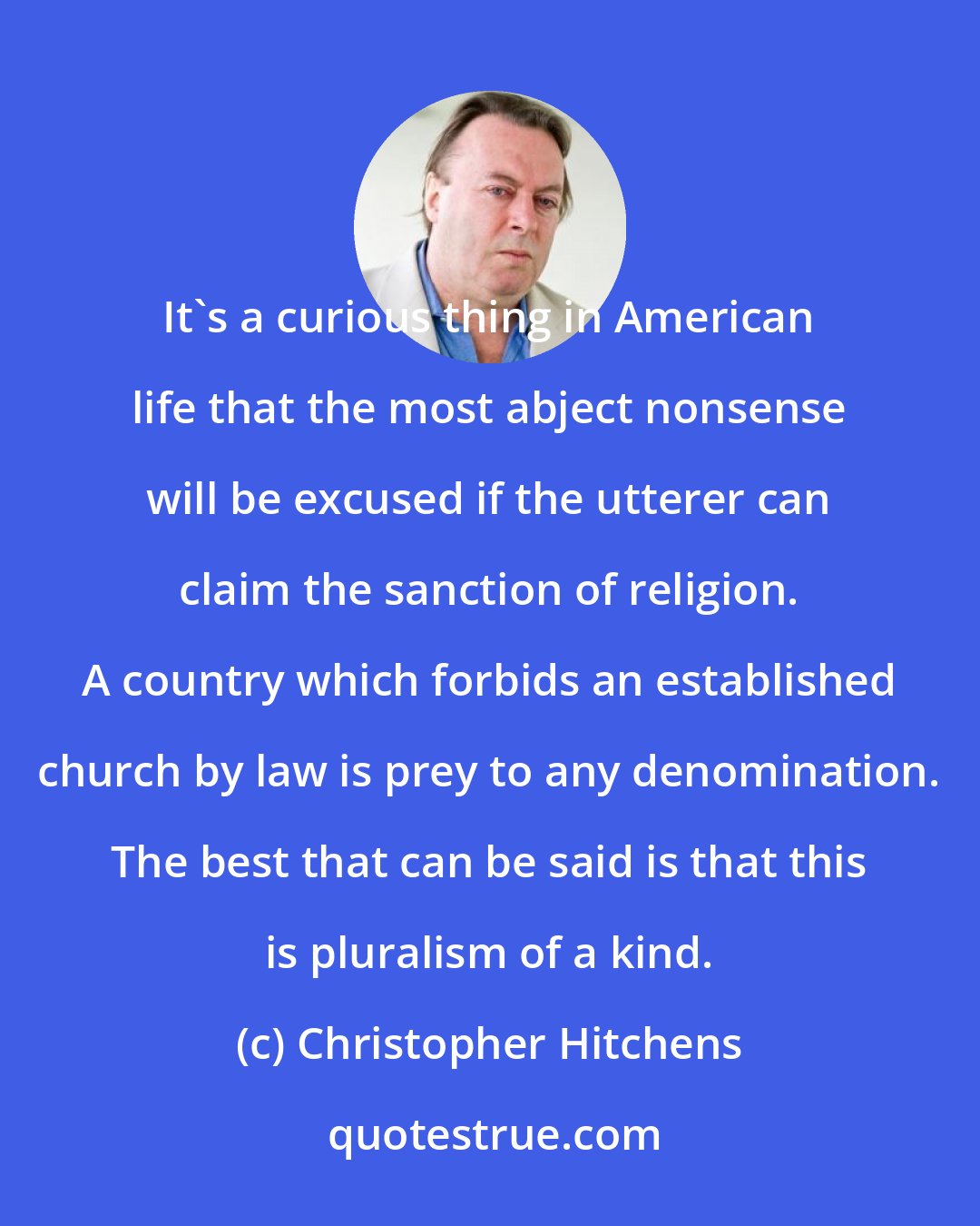 Christopher Hitchens: It's a curious thing in American life that the most abject nonsense will be excused if the utterer can claim the sanction of religion. A country which forbids an established church by law is prey to any denomination. The best that can be said is that this is pluralism of a kind.