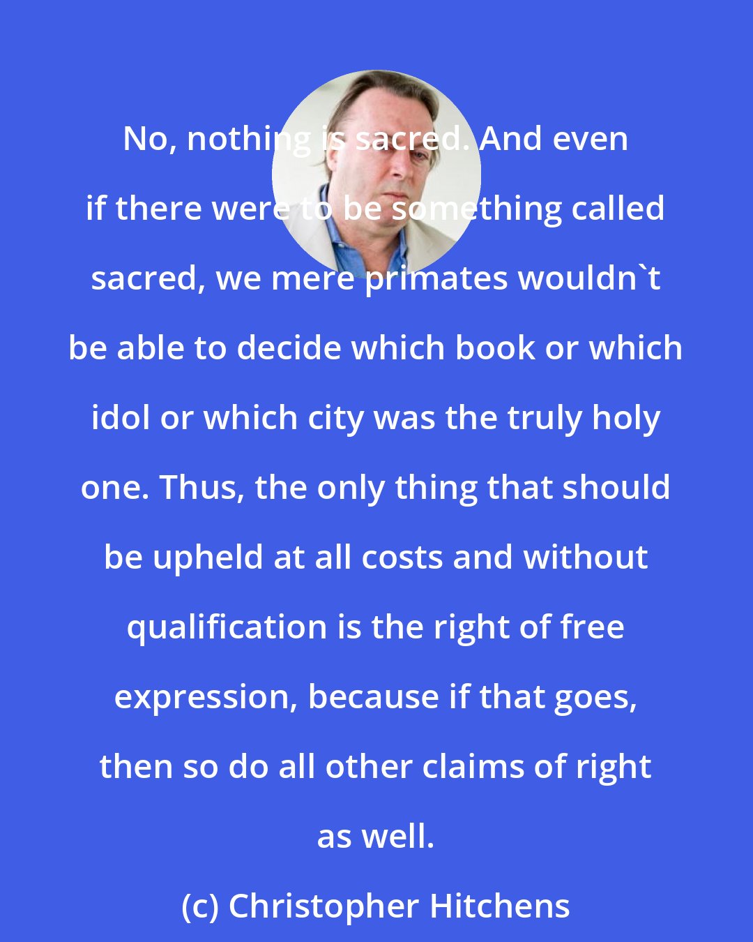 Christopher Hitchens: No, nothing is sacred. And even if there were to be something called sacred, we mere primates wouldn't be able to decide which book or which idol or which city was the truly holy one. Thus, the only thing that should be upheld at all costs and without qualification is the right of free expression, because if that goes, then so do all other claims of right as well.