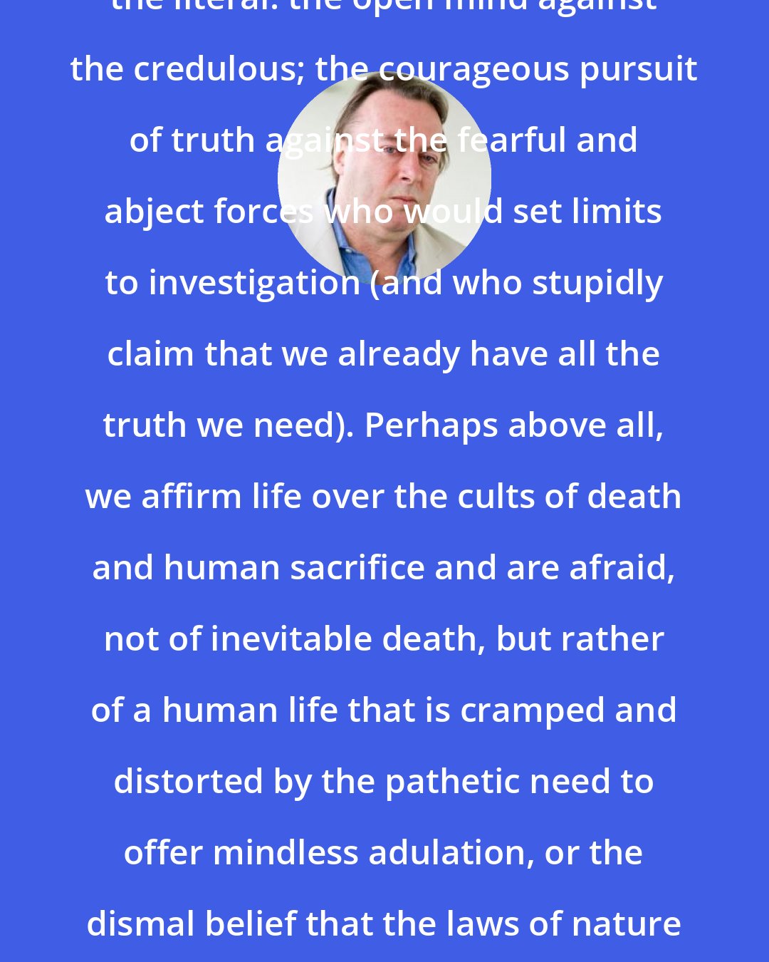 Christopher Hitchens: Our weapons are the ironic mind against the literal: the open mind against the credulous; the courageous pursuit of truth against the fearful and abject forces who would set limits to investigation (and who stupidly claim that we already have all the truth we need). Perhaps above all, we affirm life over the cults of death and human sacrifice and are afraid, not of inevitable death, but rather of a human life that is cramped and distorted by the pathetic need to offer mindless adulation, or the dismal belief that the laws of nature respond to wailings and incantations.