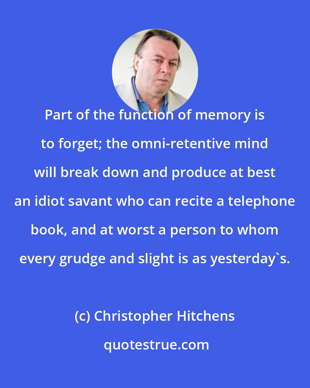 Christopher Hitchens: Part of the function of memory is to forget; the omni-retentive mind will break down and produce at best an idiot savant who can recite a telephone book, and at worst a person to whom every grudge and slight is as yesterday's.