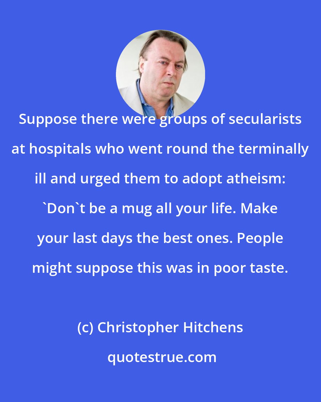 Christopher Hitchens: Suppose there were groups of secularists at hospitals who went round the terminally ill and urged them to adopt atheism: 'Don't be a mug all your life. Make your last days the best ones. People might suppose this was in poor taste.