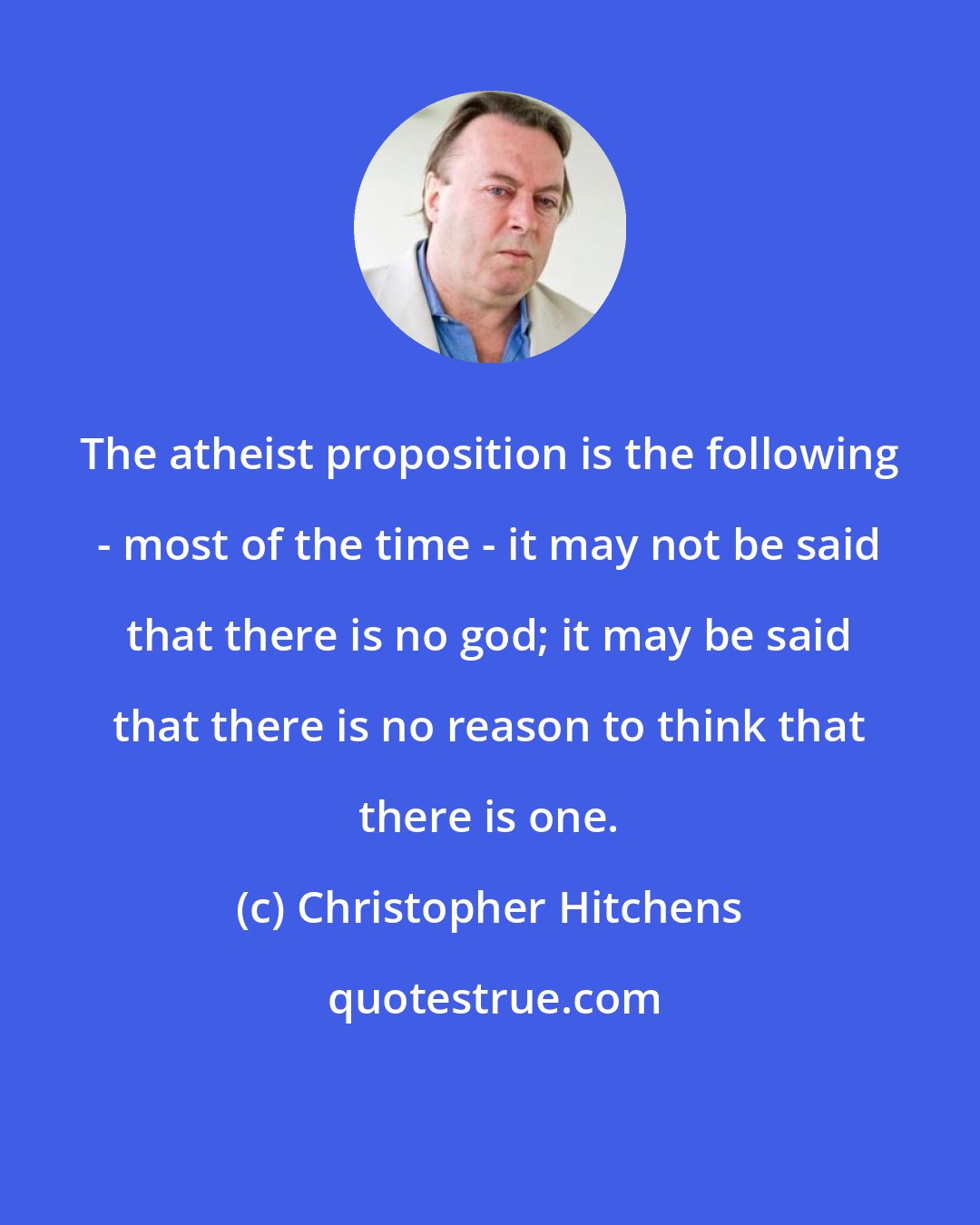 Christopher Hitchens: The atheist proposition is the following - most of the time - it may not be said that there is no god; it may be said that there is no reason to think that there is one.