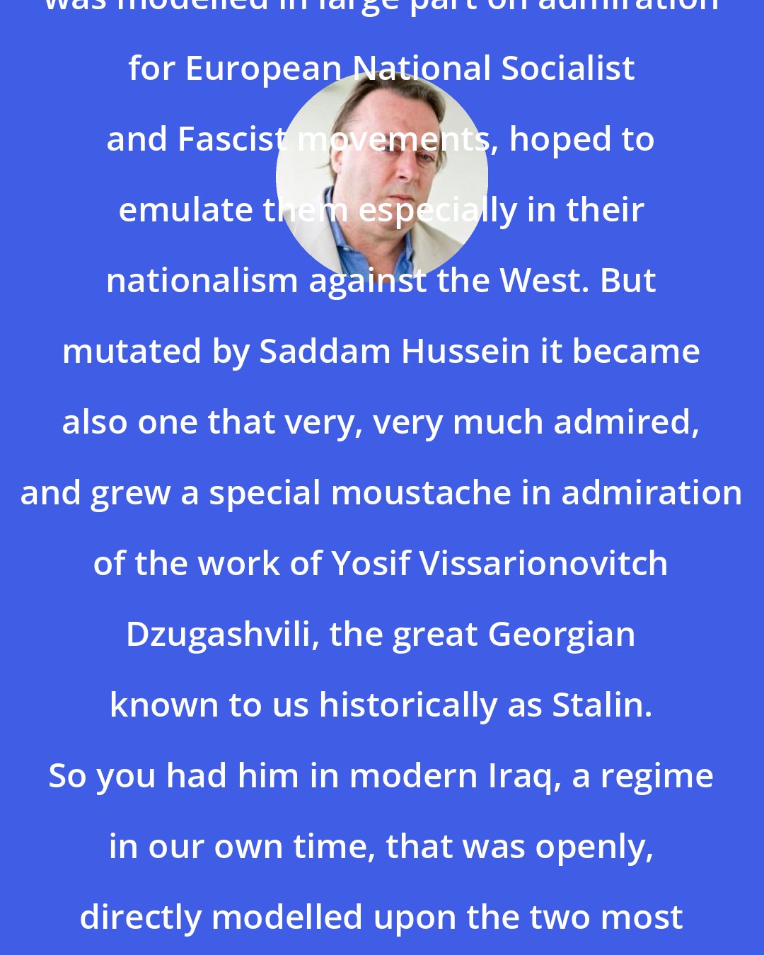 Christopher Hitchens: The Iraqi Baath Socialist Party was modelled in large part on admiration for European National Socialist and Fascist movements, hoped to emulate them especially in their nationalism against the West. But mutated by Saddam Hussein it became also one that very, very much admired, and grew a special moustache in admiration of the work of Yosif Vissarionovitch Dzugashvili, the great Georgian known to us historically as Stalin. So you had him in modern Iraq, a regime in our own time, that was openly, directly modelled upon the two most extreme examples of European totalitarianism.