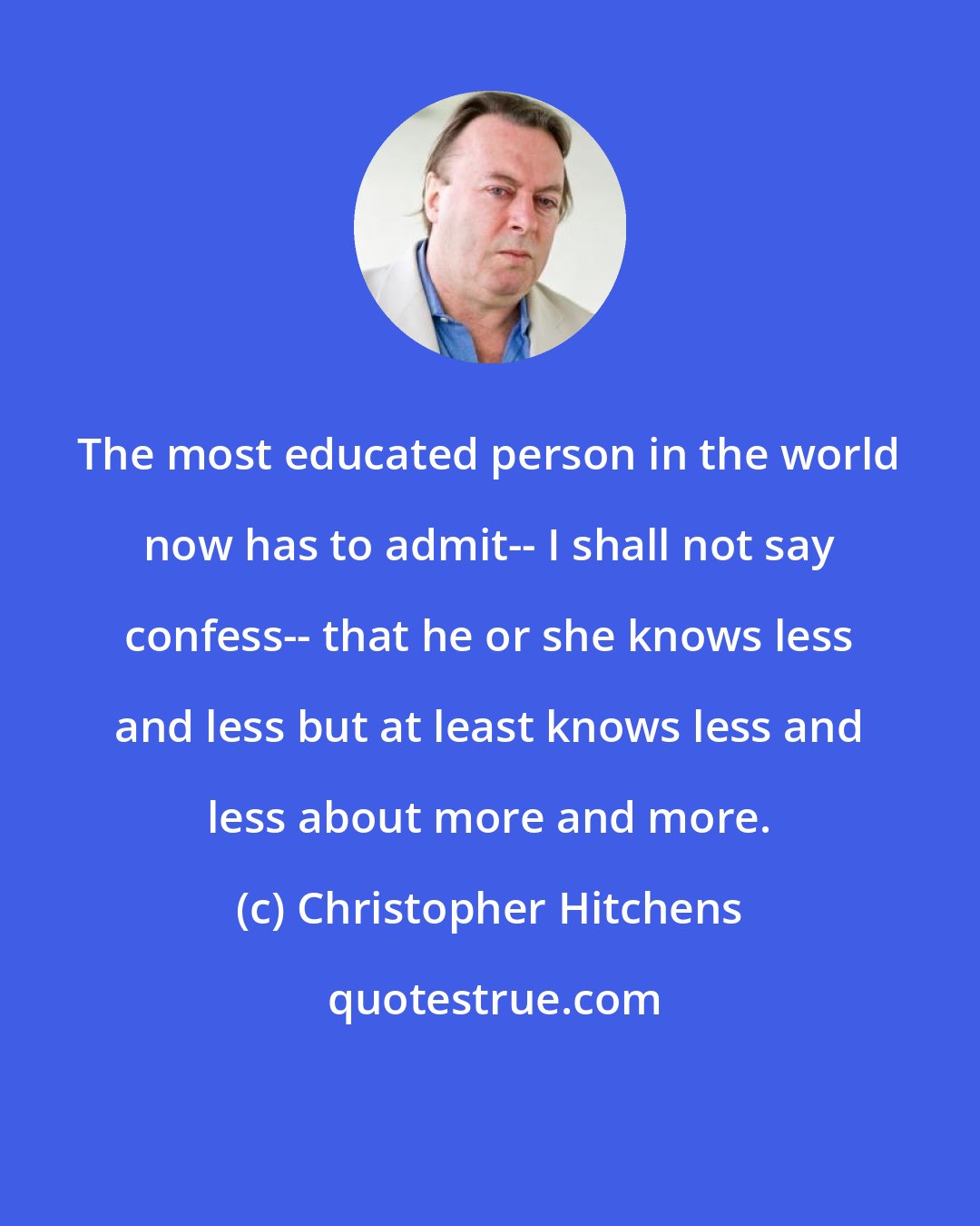 Christopher Hitchens: The most educated person in the world now has to admit-- I shall not say confess-- that he or she knows less and less but at least knows less and less about more and more.