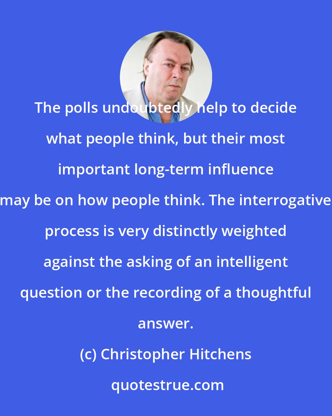 Christopher Hitchens: The polls undoubtedly help to decide what people think, but their most important long-term influence may be on how people think. The interrogative process is very distinctly weighted against the asking of an intelligent question or the recording of a thoughtful answer.