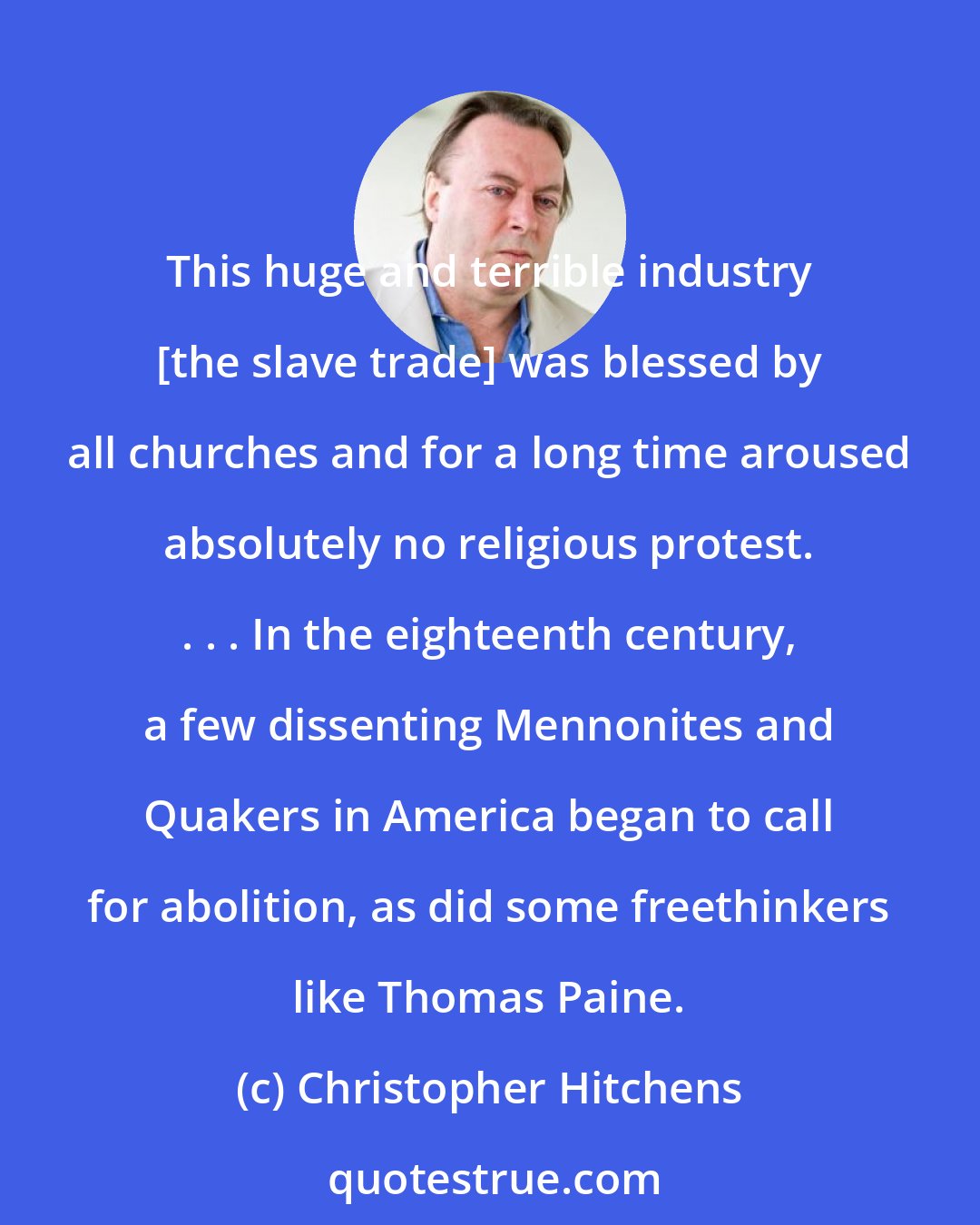 Christopher Hitchens: This huge and terrible industry [the slave trade] was blessed by all churches and for a long time aroused absolutely no religious protest. . . . In the eighteenth century, a few dissenting Mennonites and Quakers in America began to call for abolition, as did some freethinkers like Thomas Paine.