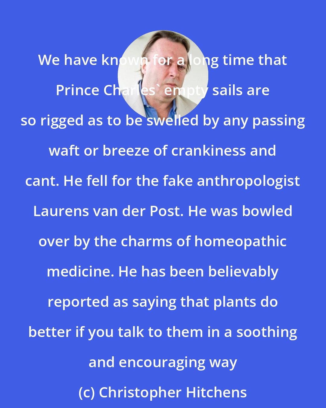 Christopher Hitchens: We have known for a long time that Prince Charles' empty sails are so rigged as to be swelled by any passing waft or breeze of crankiness and cant. He fell for the fake anthropologist Laurens van der Post. He was bowled over by the charms of homeopathic medicine. He has been believably reported as saying that plants do better if you talk to them in a soothing and encouraging way