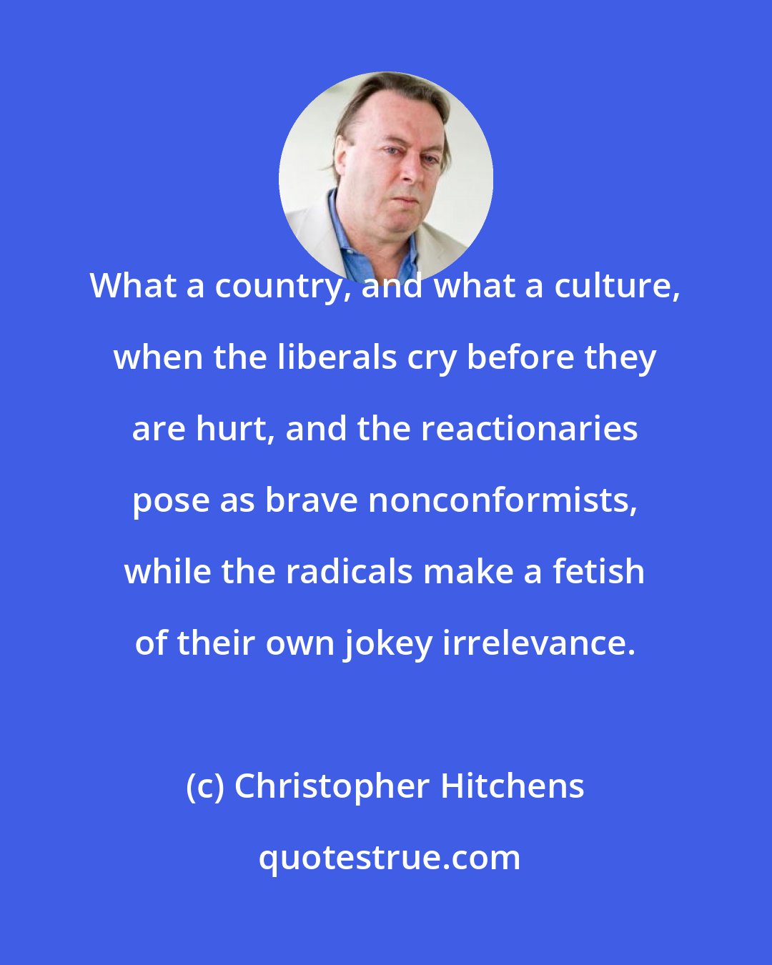 Christopher Hitchens: What a country, and what a culture, when the liberals cry before they are hurt, and the reactionaries pose as brave nonconformists, while the radicals make a fetish of their own jokey irrelevance.