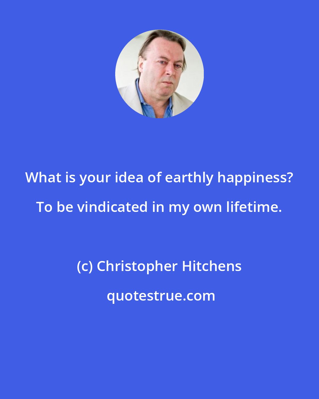 Christopher Hitchens: What is your idea of earthly happiness? To be vindicated in my own lifetime.