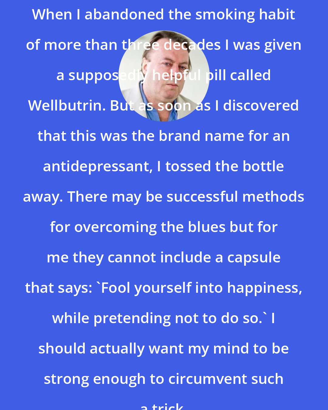 Christopher Hitchens: When I abandoned the smoking habit of more than three decades I was given a supposedly helpful pill called Wellbutrin. But as soon as I discovered that this was the brand name for an antidepressant, I tossed the bottle away. There may be successful methods for overcoming the blues but for me they cannot include a capsule that says: 'Fool yourself into happiness, while pretending not to do so.' I should actually want my mind to be strong enough to circumvent such a trick.