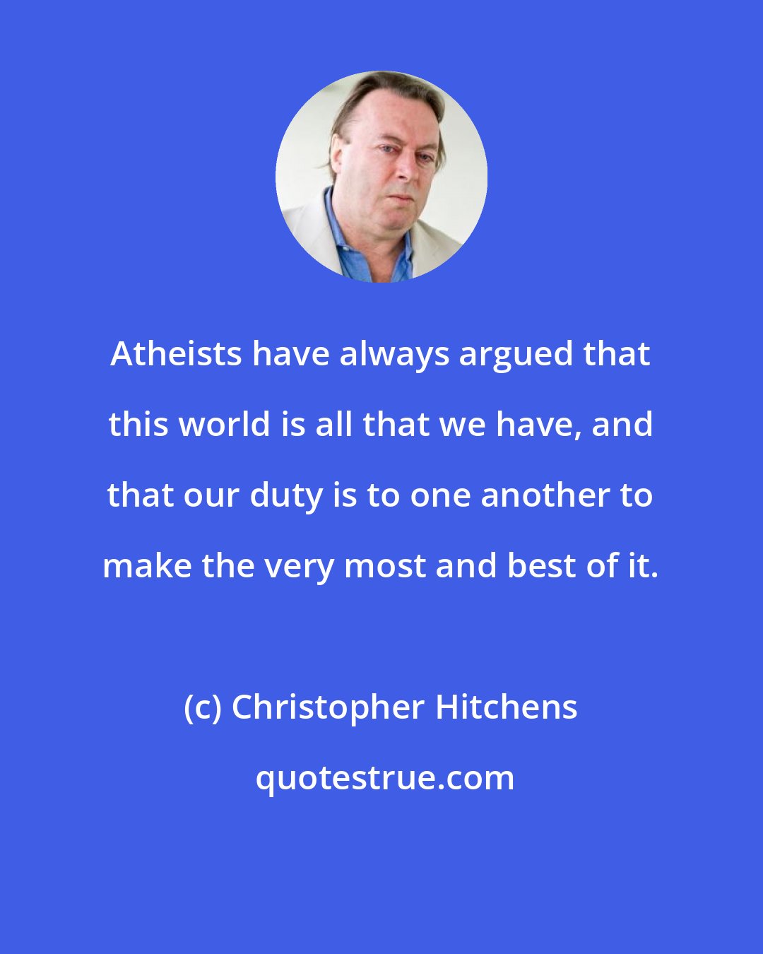 Christopher Hitchens: Atheists have always argued that this world is all that we have, and that our duty is to one another to make the very most and best of it.