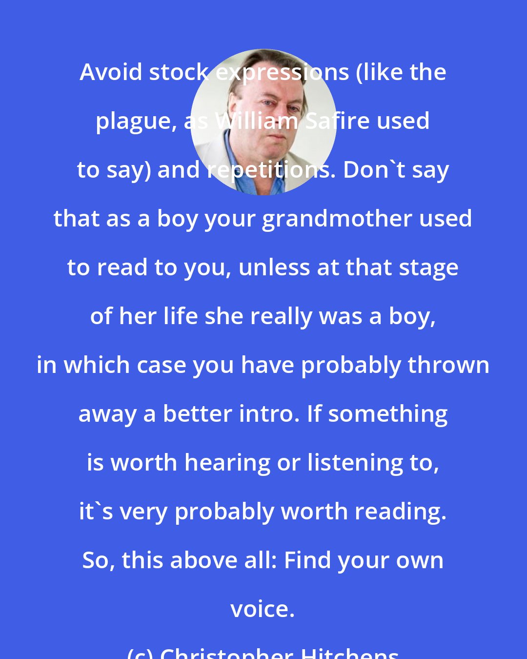 Christopher Hitchens: Avoid stock expressions (like the plague, as William Safire used to say) and repetitions. Don't say that as a boy your grandmother used to read to you, unless at that stage of her life she really was a boy, in which case you have probably thrown away a better intro. If something is worth hearing or listening to, it's very probably worth reading. So, this above all: Find your own voice.