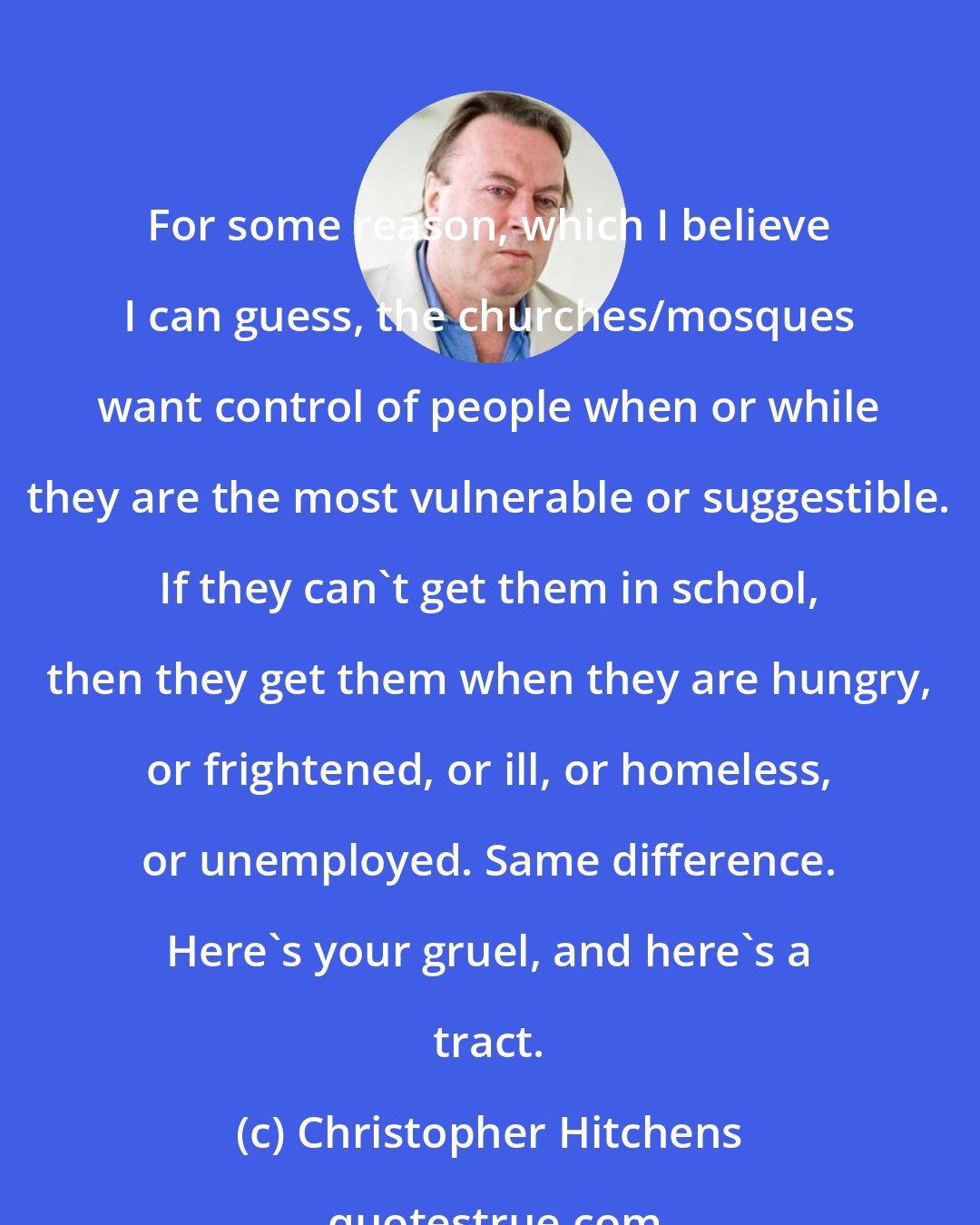 Christopher Hitchens: For some reason, which I believe I can guess, the churches/mosques want control of people when or while they are the most vulnerable or suggestible. If they can't get them in school, then they get them when they are hungry, or frightened, or ill, or homeless, or unemployed. Same difference. Here's your gruel, and here's a tract.