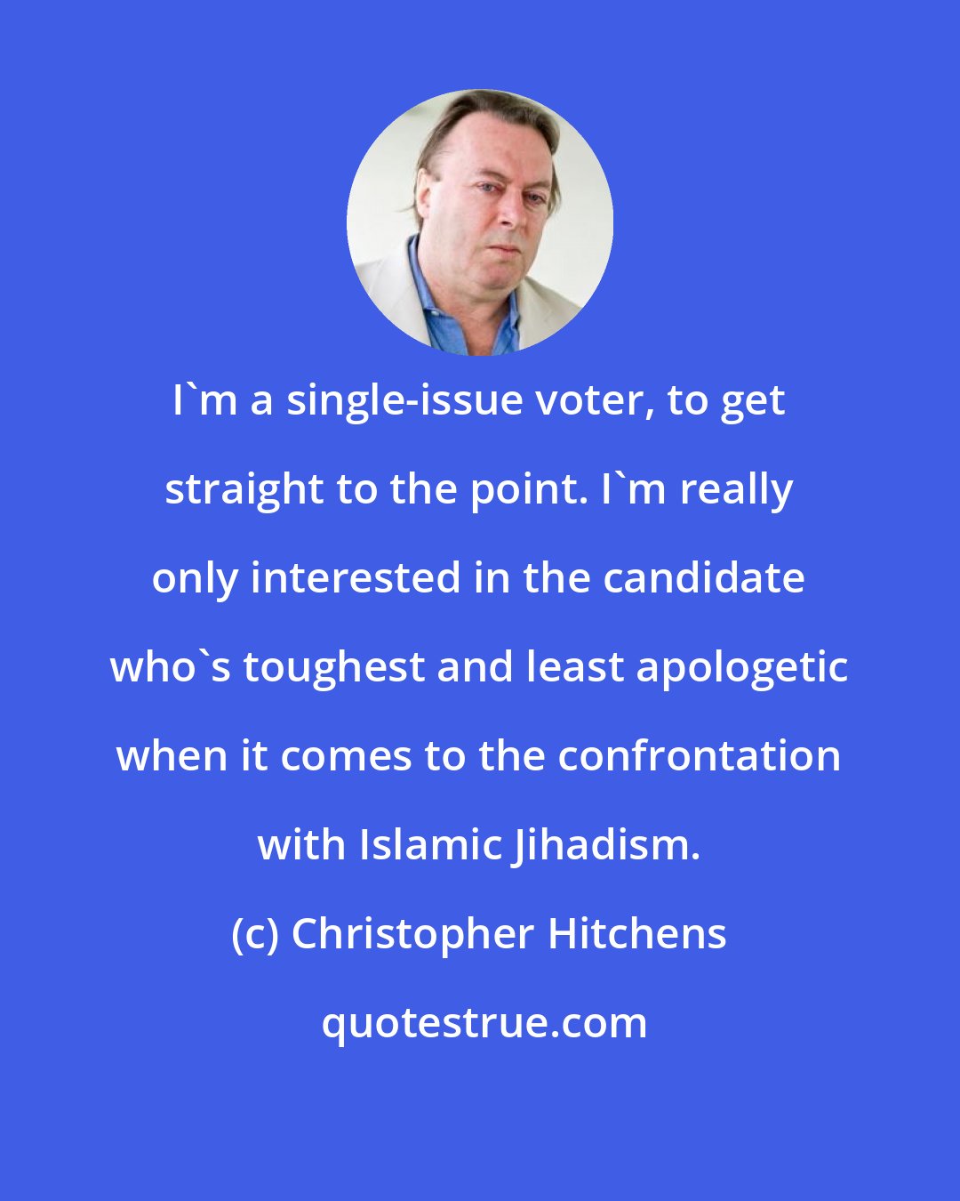 Christopher Hitchens: I'm a single-issue voter, to get straight to the point. I'm really only interested in the candidate who's toughest and least apologetic when it comes to the confrontation with Islamic Jihadism.