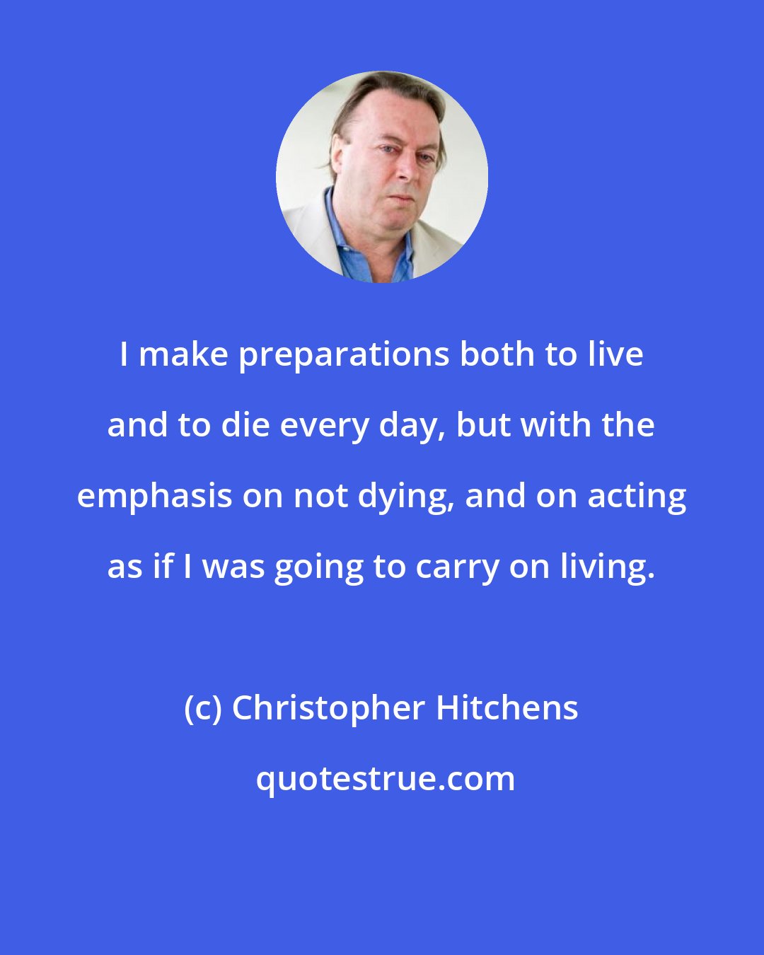 Christopher Hitchens: I make preparations both to live and to die every day, but with the emphasis on not dying, and on acting as if I was going to carry on living.