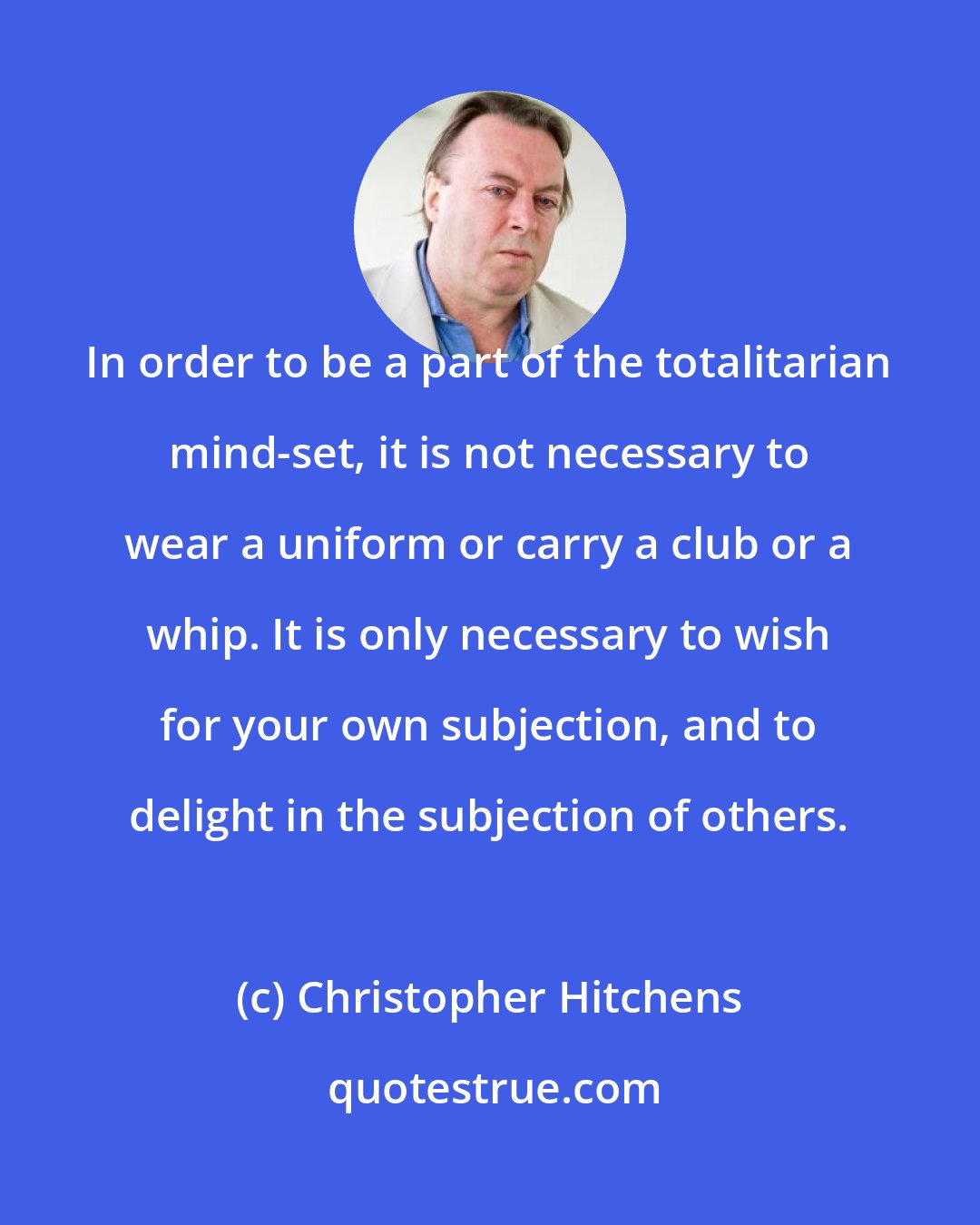 Christopher Hitchens: In order to be a part of the totalitarian mind-set, it is not necessary to wear a uniform or carry a club or a whip. It is only necessary to wish for your own subjection, and to delight in the subjection of others.