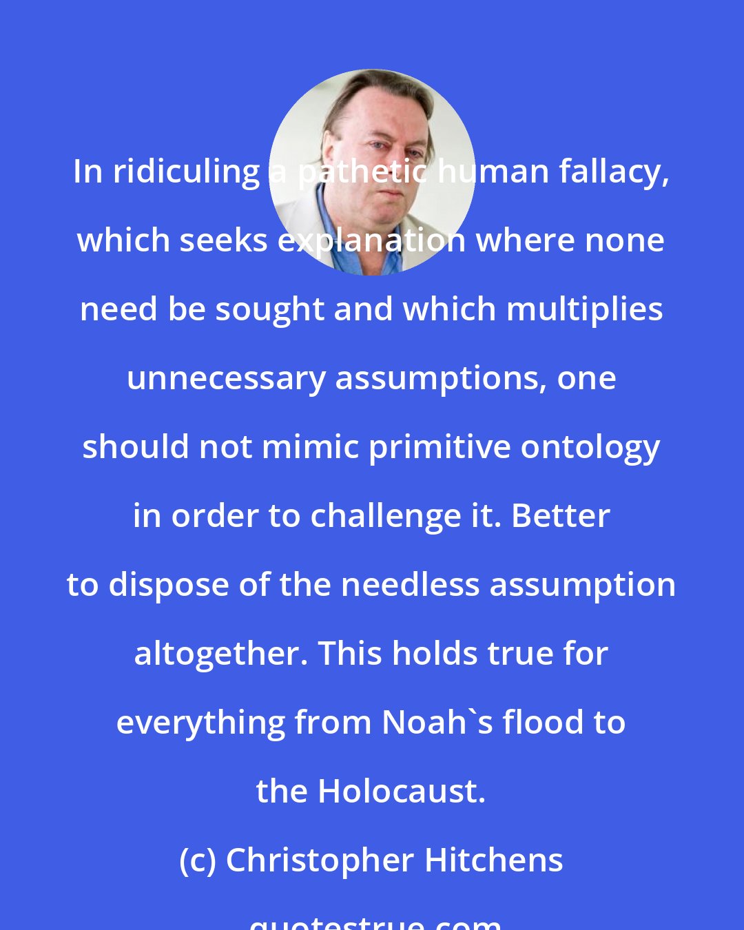 Christopher Hitchens: In ridiculing a pathetic human fallacy, which seeks explanation where none need be sought and which multiplies unnecessary assumptions, one should not mimic primitive ontology in order to challenge it. Better to dispose of the needless assumption altogether. This holds true for everything from Noah's flood to the Holocaust.