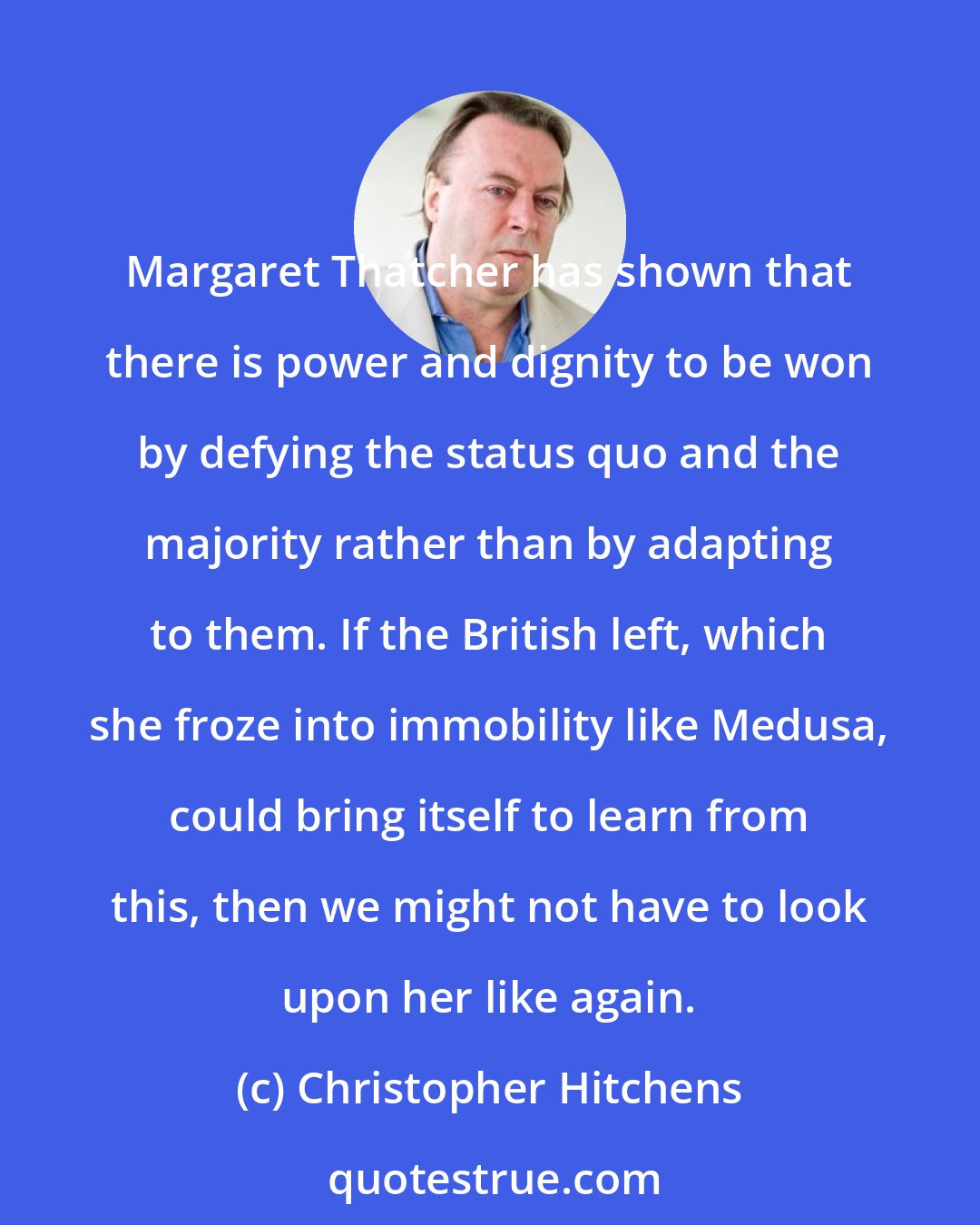 Christopher Hitchens: Margaret Thatcher has shown that there is power and dignity to be won by defying the status quo and the majority rather than by adapting to them. If the British left, which she froze into immobility like Medusa, could bring itself to learn from this, then we might not have to look upon her like again.