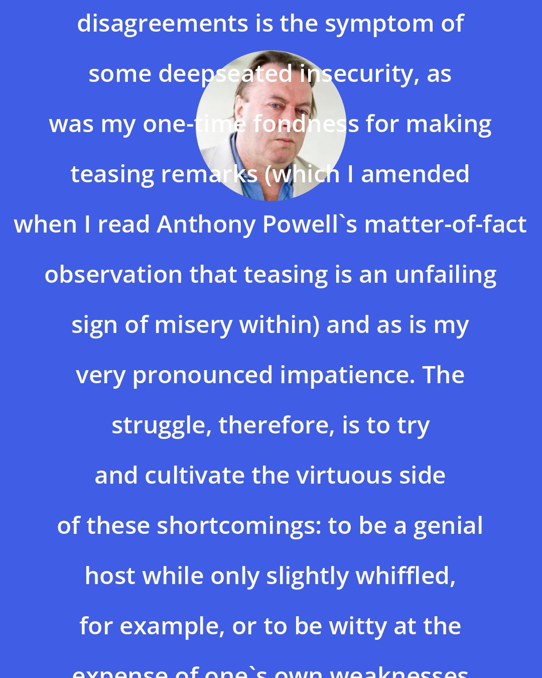 Christopher Hitchens: Plainly, this unwillingness to give ground even on unimportant disagreements is the symptom of some deepseated insecurity, as was my one-time fondness for making teasing remarks (which I amended when I read Anthony Powell's matter-of-fact observation that teasing is an unfailing sign of misery within) and as is my very pronounced impatience. The struggle, therefore, is to try and cultivate the virtuous side of these shortcomings: to be a genial host while only slightly whiffled, for example, or to be witty at the expense of one's own weaknesses instead of those of other people.