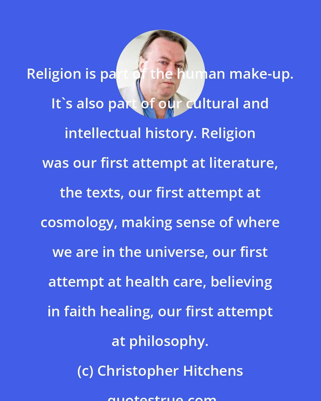 Christopher Hitchens: Religion is part of the human make-up. It's also part of our cultural and intellectual history. Religion was our first attempt at literature, the texts, our first attempt at cosmology, making sense of where we are in the universe, our first attempt at health care, believing in faith healing, our first attempt at philosophy.