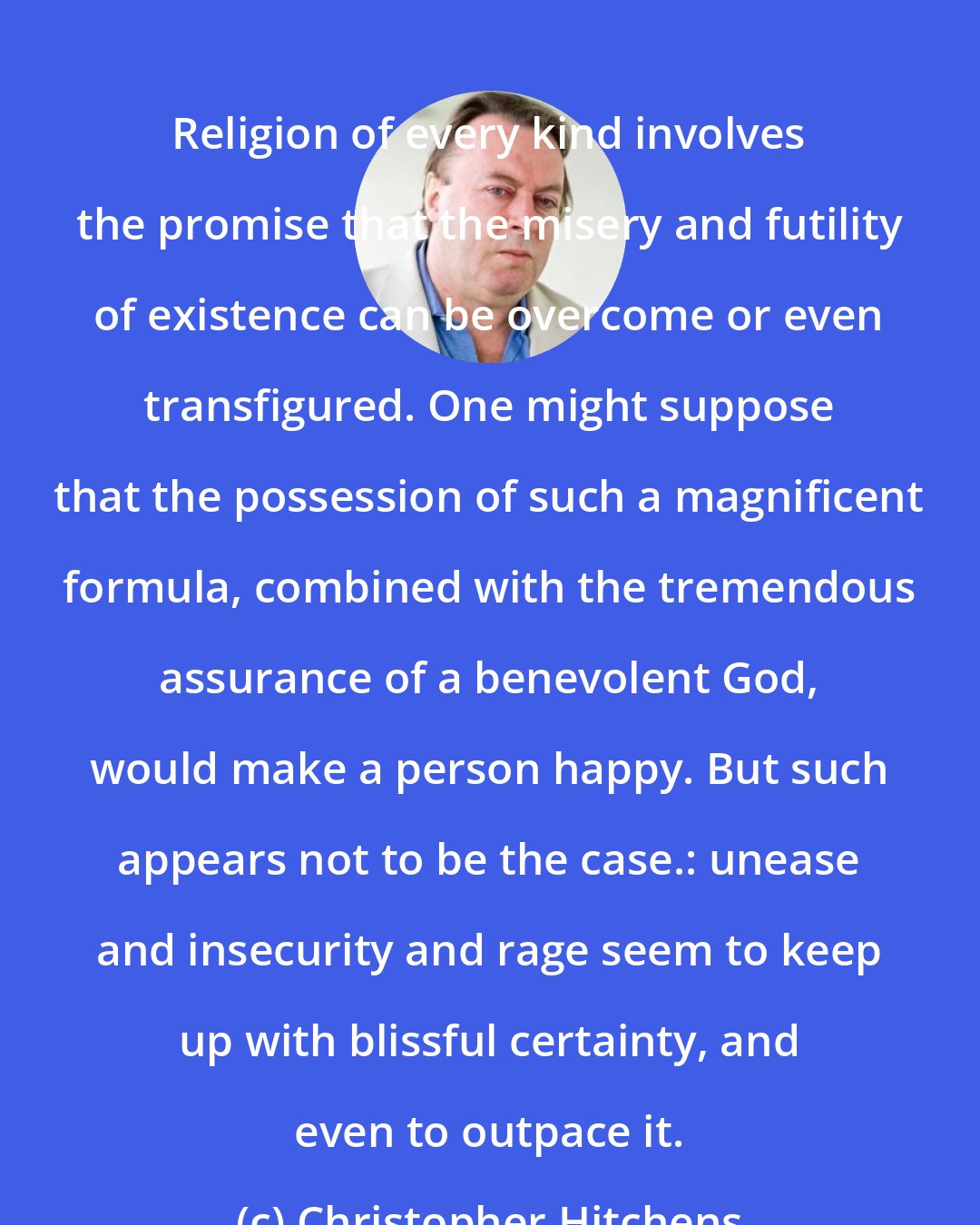 Christopher Hitchens: Religion of every kind involves the promise that the misery and futility of existence can be overcome or even transfigured. One might suppose that the possession of such a magnificent formula, combined with the tremendous assurance of a benevolent God, would make a person happy. But such appears not to be the case.: unease and insecurity and rage seem to keep up with blissful certainty, and even to outpace it.