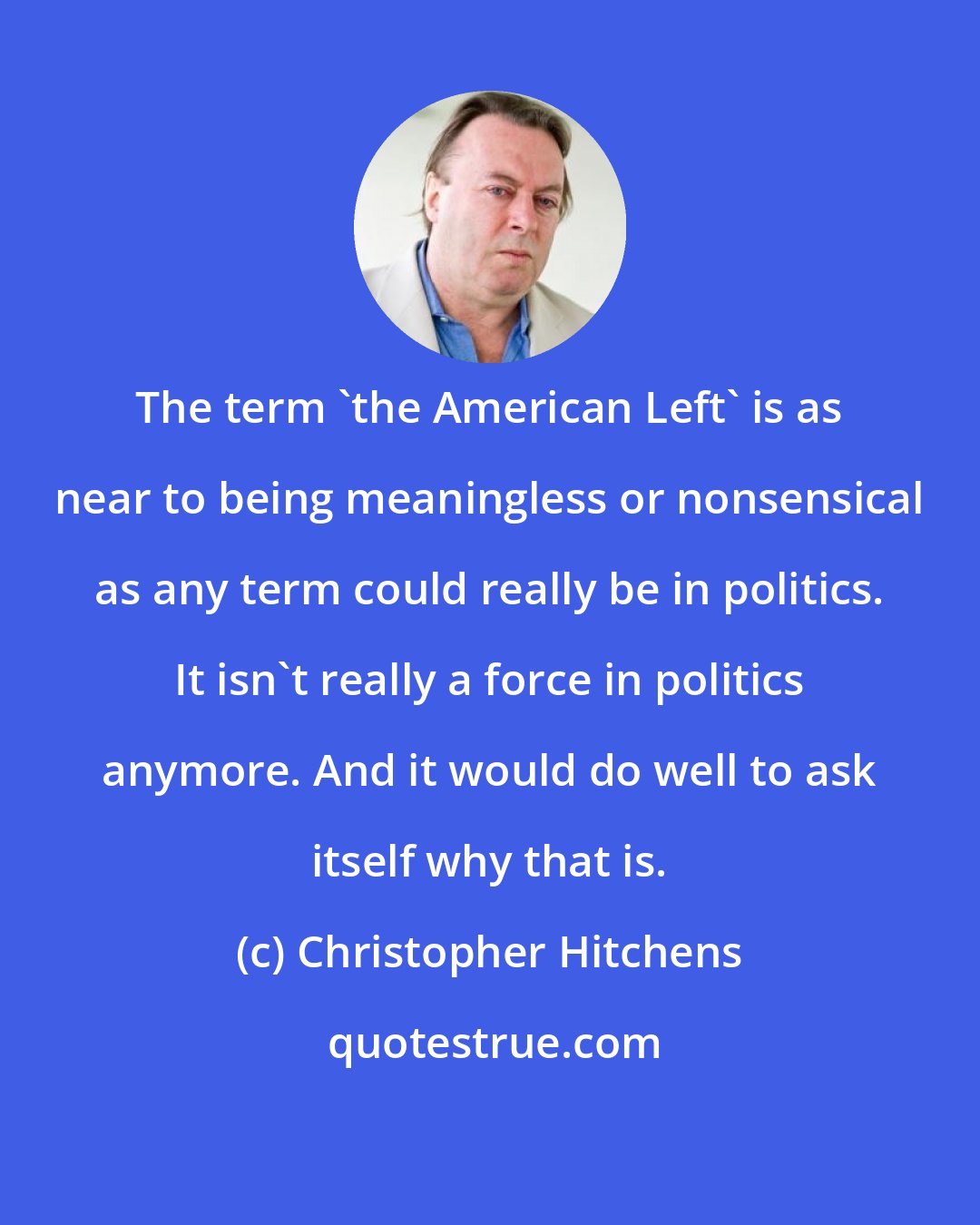 Christopher Hitchens: The term 'the American Left' is as near to being meaningless or nonsensical as any term could really be in politics. It isn't really a force in politics anymore. And it would do well to ask itself why that is.