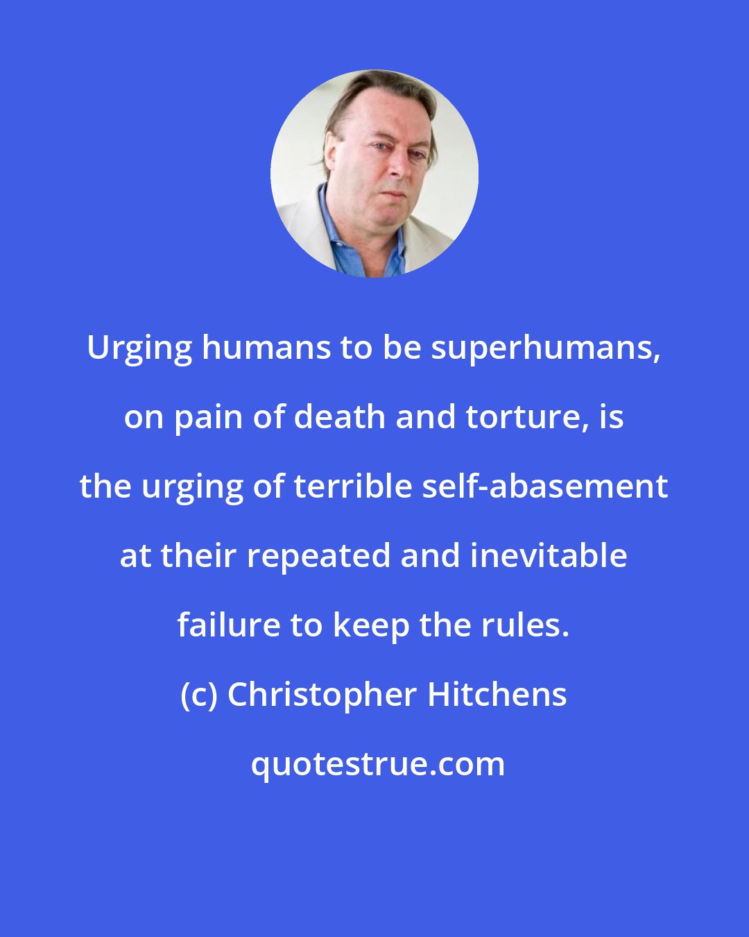 Christopher Hitchens: Urging humans to be superhumans, on pain of death and torture, is the urging of terrible self-abasement at their repeated and inevitable failure to keep the rules.