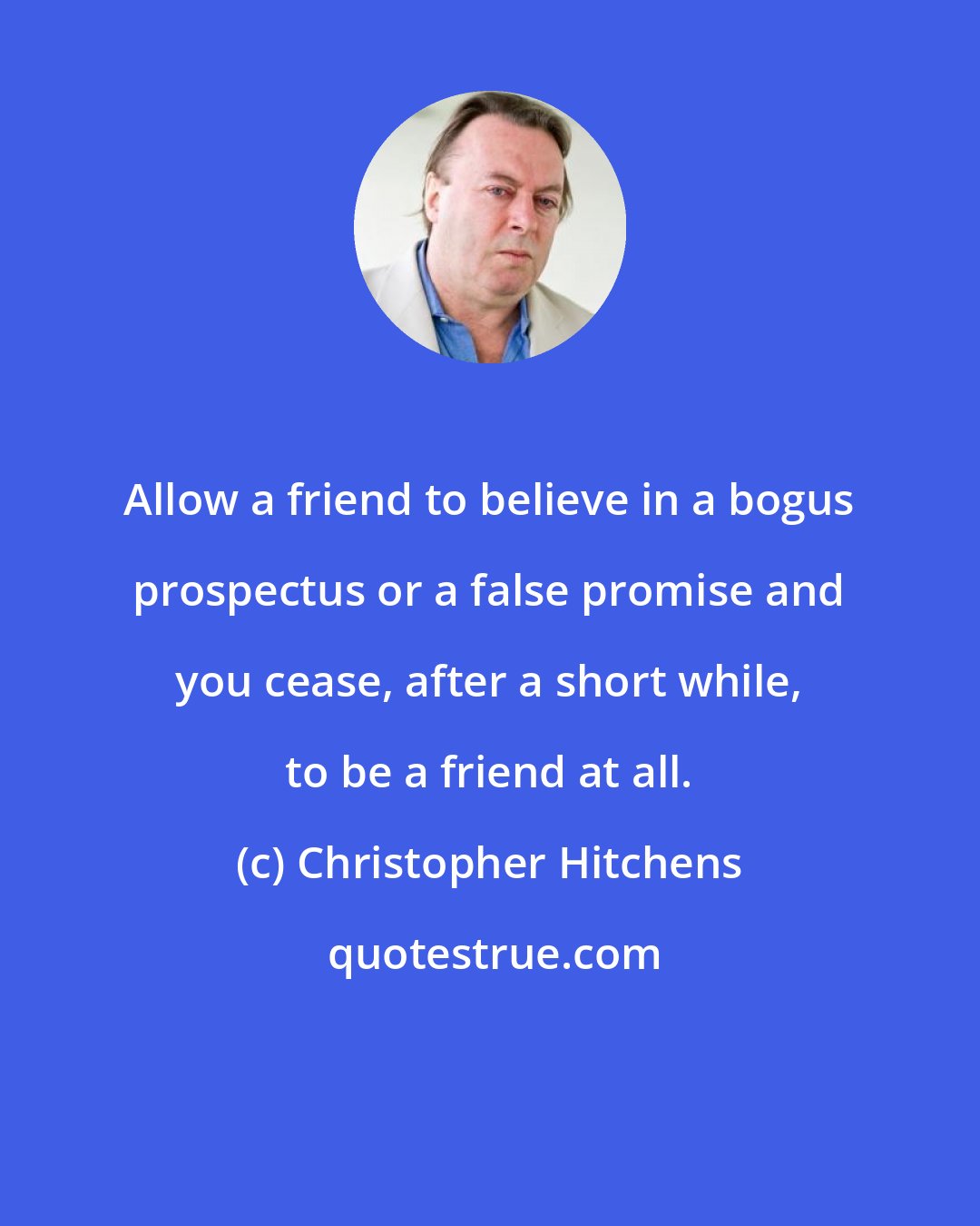 Christopher Hitchens: Allow a friend to believe in a bogus prospectus or a false promise and you cease, after a short while, to be a friend at all.