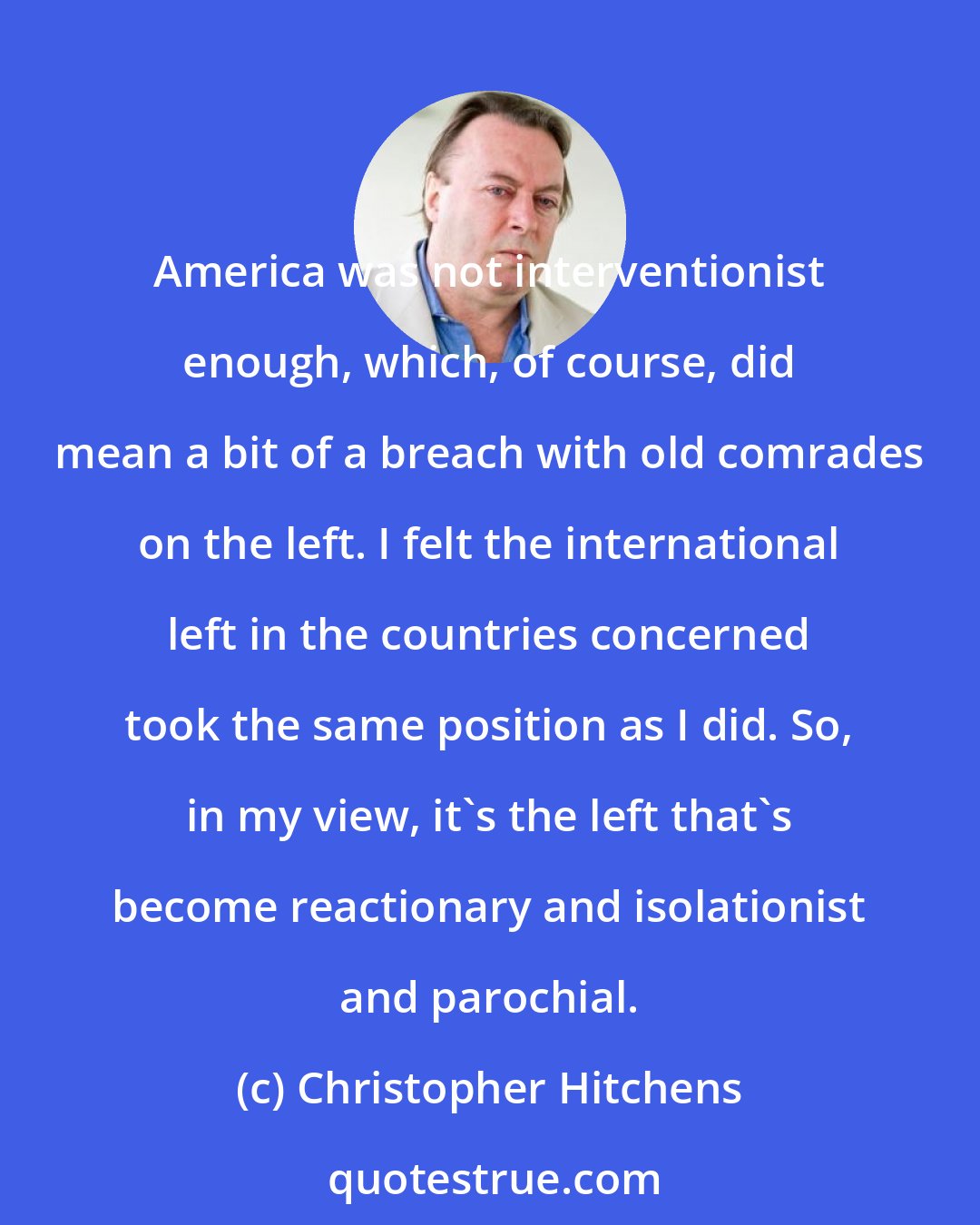 Christopher Hitchens: America was not interventionist enough, which, of course, did mean a bit of a breach with old comrades on the left. I felt the international left in the countries concerned took the same position as I did. So, in my view, it's the left that's become reactionary and isolationist and parochial.