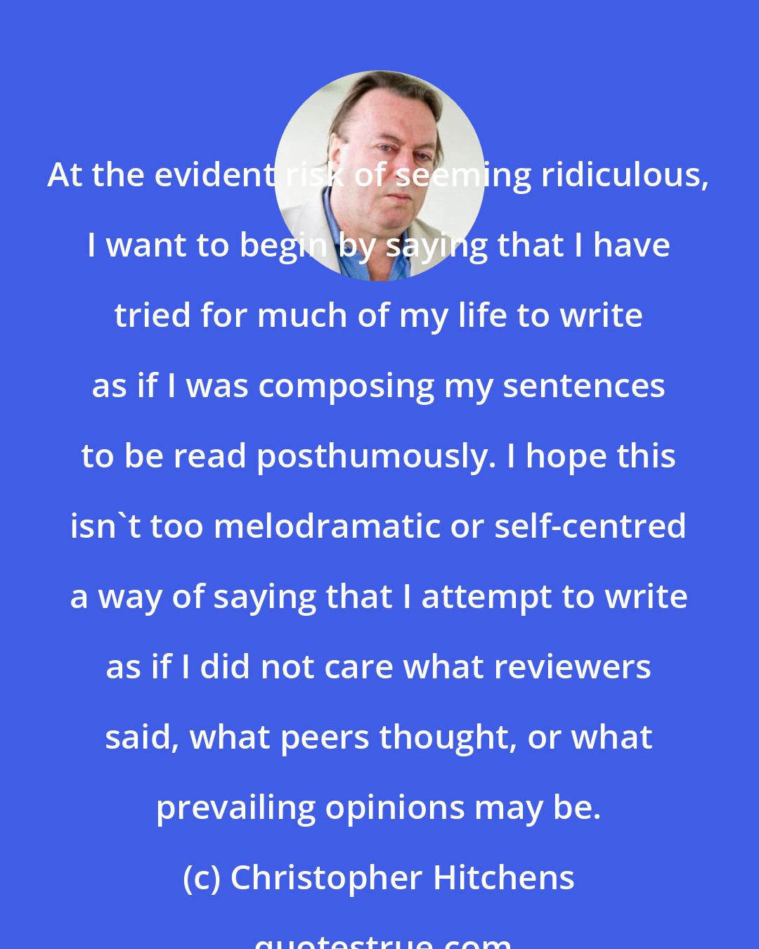 Christopher Hitchens: At the evident risk of seeming ridiculous, I want to begin by saying that I have tried for much of my life to write as if I was composing my sentences to be read posthumously. I hope this isn't too melodramatic or self-centred a way of saying that I attempt to write as if I did not care what reviewers said, what peers thought, or what prevailing opinions may be.